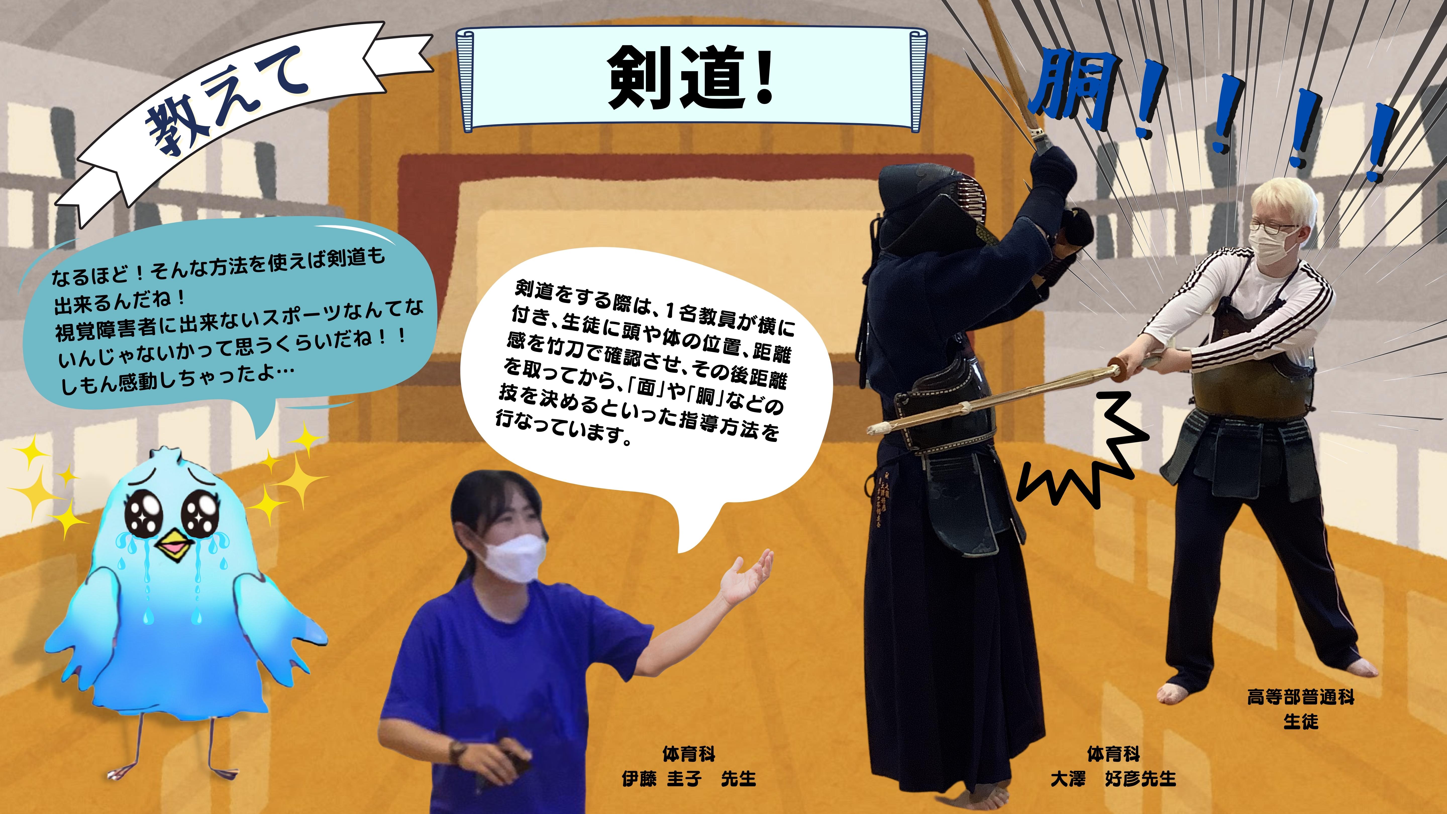 教えて剣道：（同じ体育科の伊藤圭子先生が視覚障害を持った生徒の剣道のやり方を解説している様子のイラスト）（伊藤圭子先生）剣道をする際は、１名教員が横に付き、生徒に頭や体の位置、距離感を竹刀で確認させ、その後距離を取ってから、「面」や「胴」などの技を決めるといった指導方法を行なっています。（しもん）なるほど！そんな方法を使えば剣道も 出来るんだね！ 視覚障害者に出来ないスポーツなんてないんじゃないかって思うくらいだね！！ しもん感動しちゃったよ…　（普通科生徒）どおおおおおおう！（「胴」を大澤先生に入れている様子の画像）