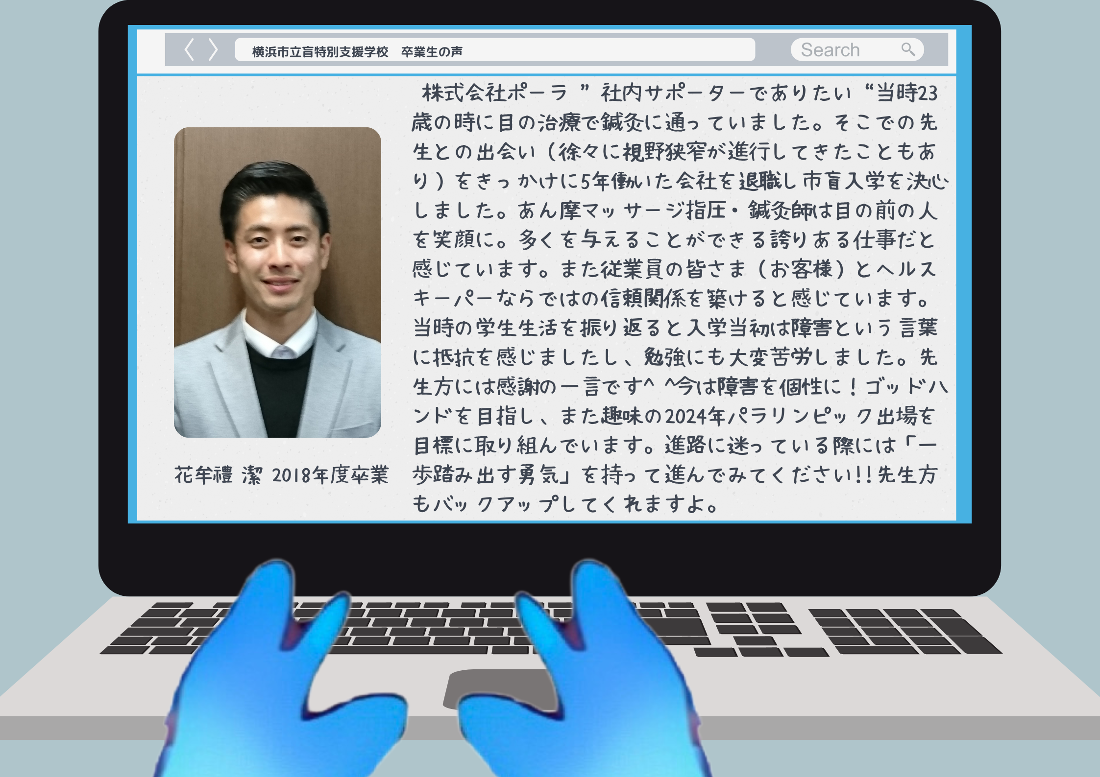 花牟禮潔 2018年度卒業 株式会社ポーラ “社内サポーターでありたい”当時23歳の時に目の治療で鍼灸に通っていました。そこでの先生との出会い（徐々に視野狭窄が進行してきたこともあり）をきっかけに5年働いた会社を退職し市盲入学を決心しました。あん摩マッサージ指圧・鍼灸師は目の前の人を笑顔に。多くを与えることができる誇りある仕事だと感じています。また従業員の皆さま（お客様）とヘルスキーパーならではの信頼関係を築けると感じています。当時の学生生活を振り返ると入学当初は障害という言葉に抵抗を感じましたし、勉強にも大変苦労しました。先生方には感謝の一言です^ ^今は障害を個性に！ゴッドハンドを目指し、また趣味の2024年パラリンピック出場を目標に取り組んでいます。進路に迷っている際には「一歩踏み出す勇気」を持って進んでみてください!!先生方もバックアップしてくれますよ。