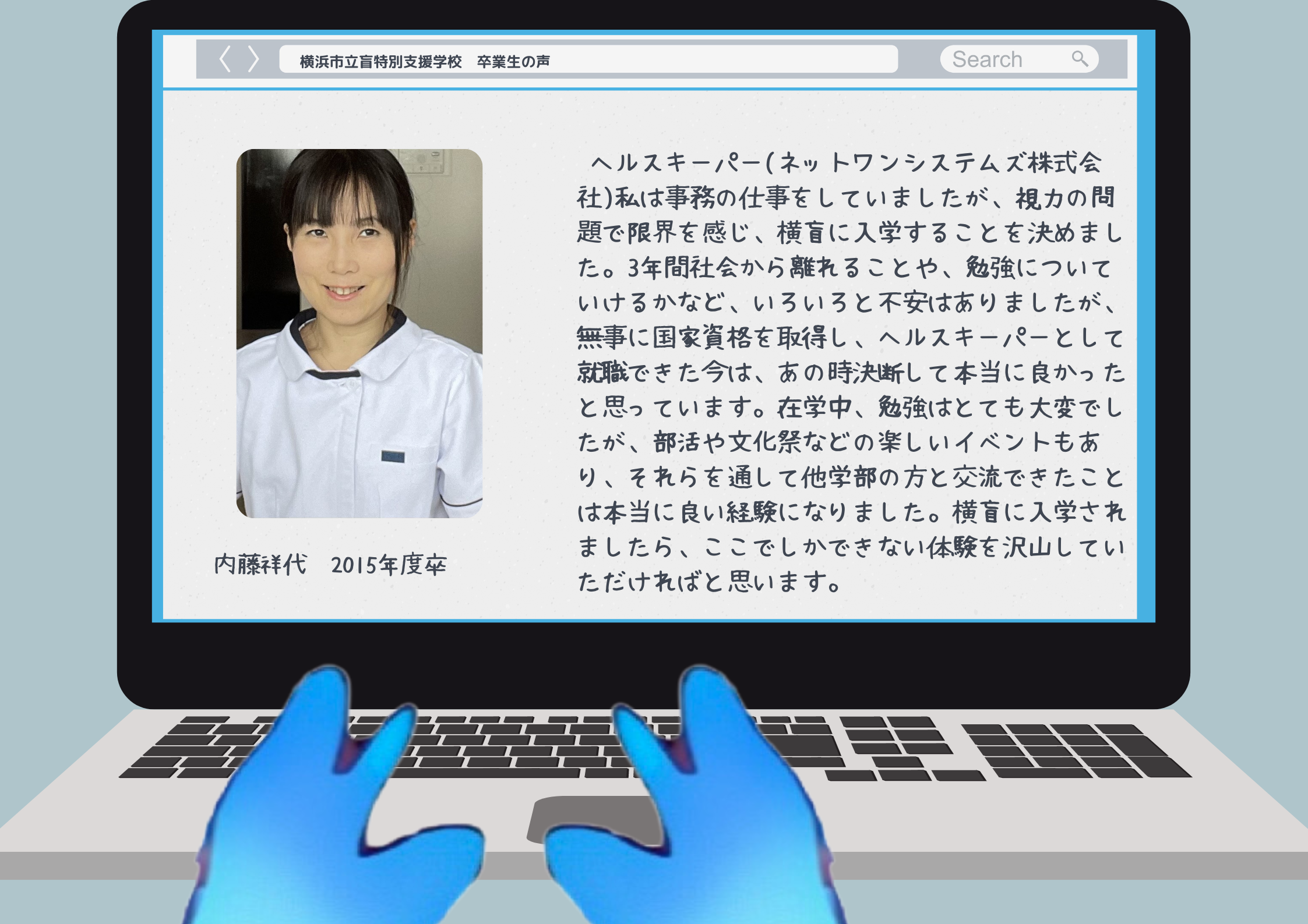 内藤祥代　2015年度卒 ヘルスキーパー(ネットワンシステムズ株式会社)私は事務の仕事をしていましたが、視力の問題で限界を感じ、横盲に入学することを決めました。3年間社会から離れることや、勉強についていけるかなど、いろいろと不安はありましたが、無事に国家資格を取得し、ヘルスキーパーとして就職できた今は、あの時決断して本当に良かったと思っています。在学中、勉強はとても大変でしたが、部活や文化祭などの楽しいイベントもあり、それらを通して他学部の方と交流できたことは本当に良い経験になりました。横盲に入学されましたら、ここでしかできない体験を沢山していただければと思います。