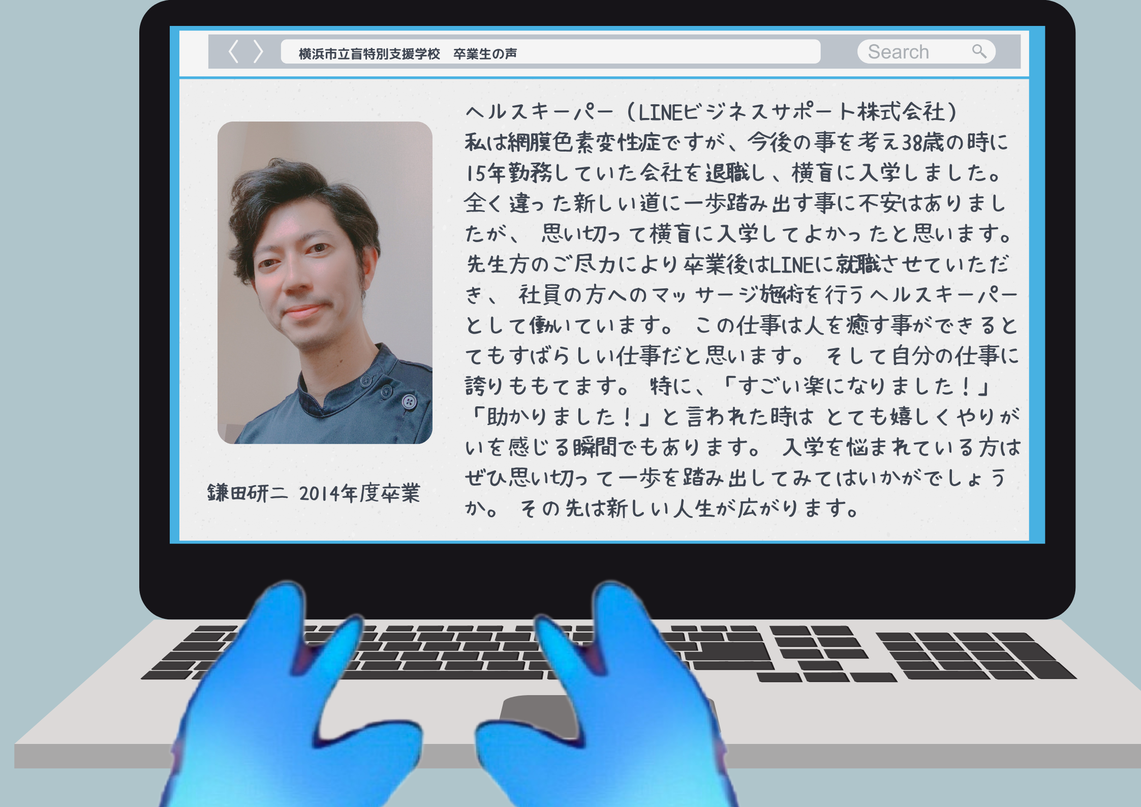 鎌田研二　　2014年度卒業 ヘルスキーパー（LINEビジネスサポート株式会社） 私は網膜色素変性症ですが、今後の事を考え38歳の時に 15年勤務していた会社を退職し、横盲に入学しました。 全く違った新しい道に一歩踏み出す事に不安はありましたが、 思い切って横盲に入学してよかったと思います。 先生方のご尽力により卒業後はLINEに就職させていただき、 社員の方へのマッサージ施術を行うヘルスキーパーとして働いています。 この仕事は人を癒す事ができるとてもすばらしい仕事だと思います。 そして自分の仕事に誇りももてます。 特に、「すごい楽になりました！」「助かりました！」と言われた時は とても嬉しくやりがいを感じる瞬間でもあります。 入学を悩まれている方はぜひ思い切って一歩を踏み出してみてはいかがでしょうか。 その先は新しい人生が広がります。