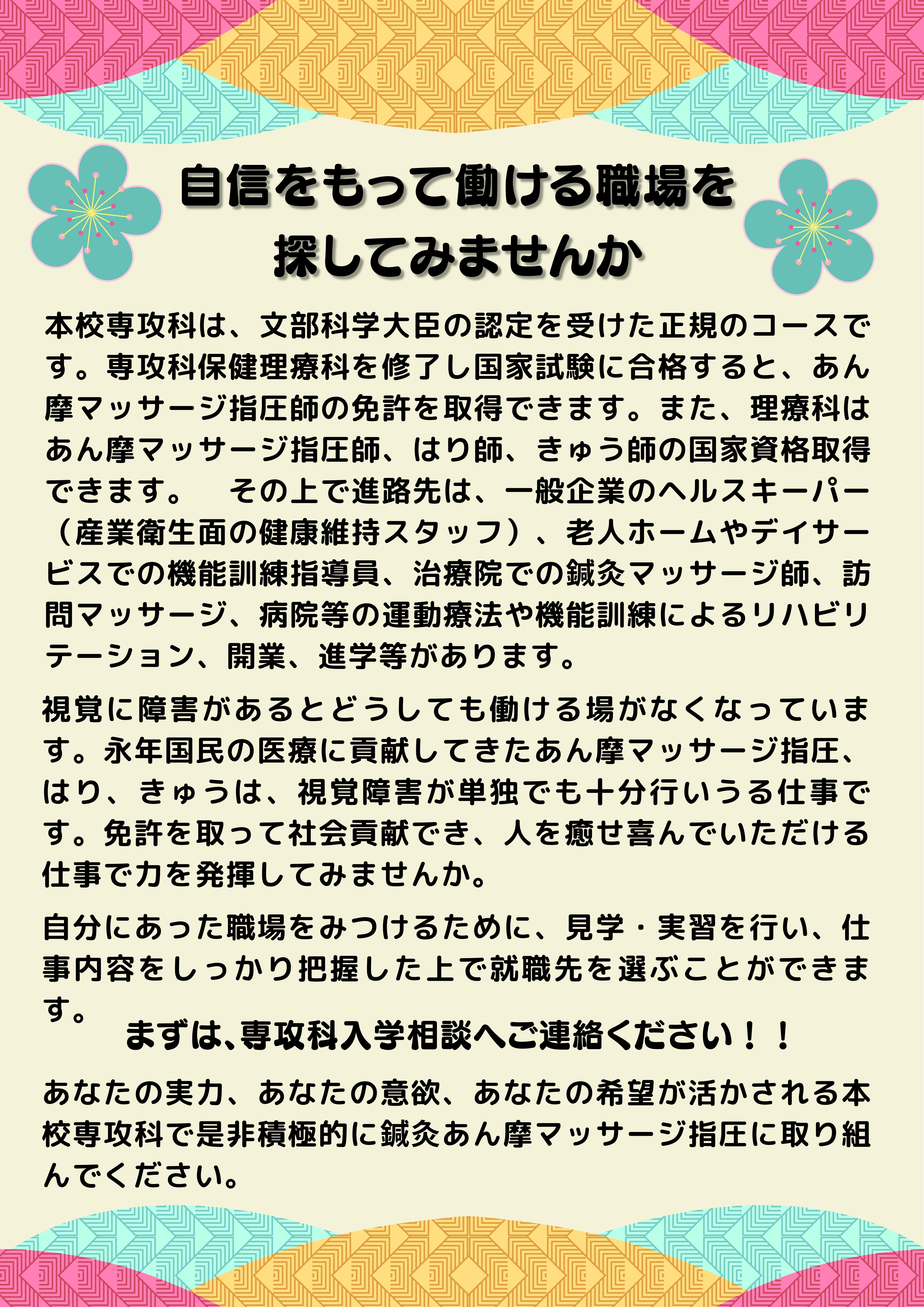 自信をもって働ける職場を探してみませんか。視覚に障害があるとどうしても働ける場が狭くなってしまいます。しかし、視覚障害者が伝統を守り、永年国民の医療に貢献してきたあん摩マッサージ指圧、はり、きゅうは、視覚障害者が単独でも十分行いうる仕事です。免許を取って社会貢献でき、人を癒せ喜んでいただける仕事で力を発揮してみませんか。本校専攻科は、文部科学大臣の認定を受けた正規のコースです。 専攻科保健理療科を修了し国家試験に合格すると、あん摩マッサージ指圧師の免許を取得できます。また、理療科 はあん摩マッサージ指圧、はり師、きゅう師の国家資格取得できます。その上で進路先は、一般企業のヘルスキーパー（産業衛生面の健康維持スタッフ）、老人ホームやデイサービスでの機能訓練指導員、治療院での鍼灸マッサージ師、訪問マッサージ、病院等の運動療法や機能訓練によるリハビリテーション、開業、進学等があります。  自分にあった職場を見つけるために、見学・実習を行い、仕事内容をしっかり把握した上で就職先を選ぶことができます。まずは専攻科入学相談へご連絡下さい。あなたの実力、あなたの意欲、あなたの希望が活かせる本校専攻科で、是非積極的に鍼灸マッサージに取り組んで下さい。