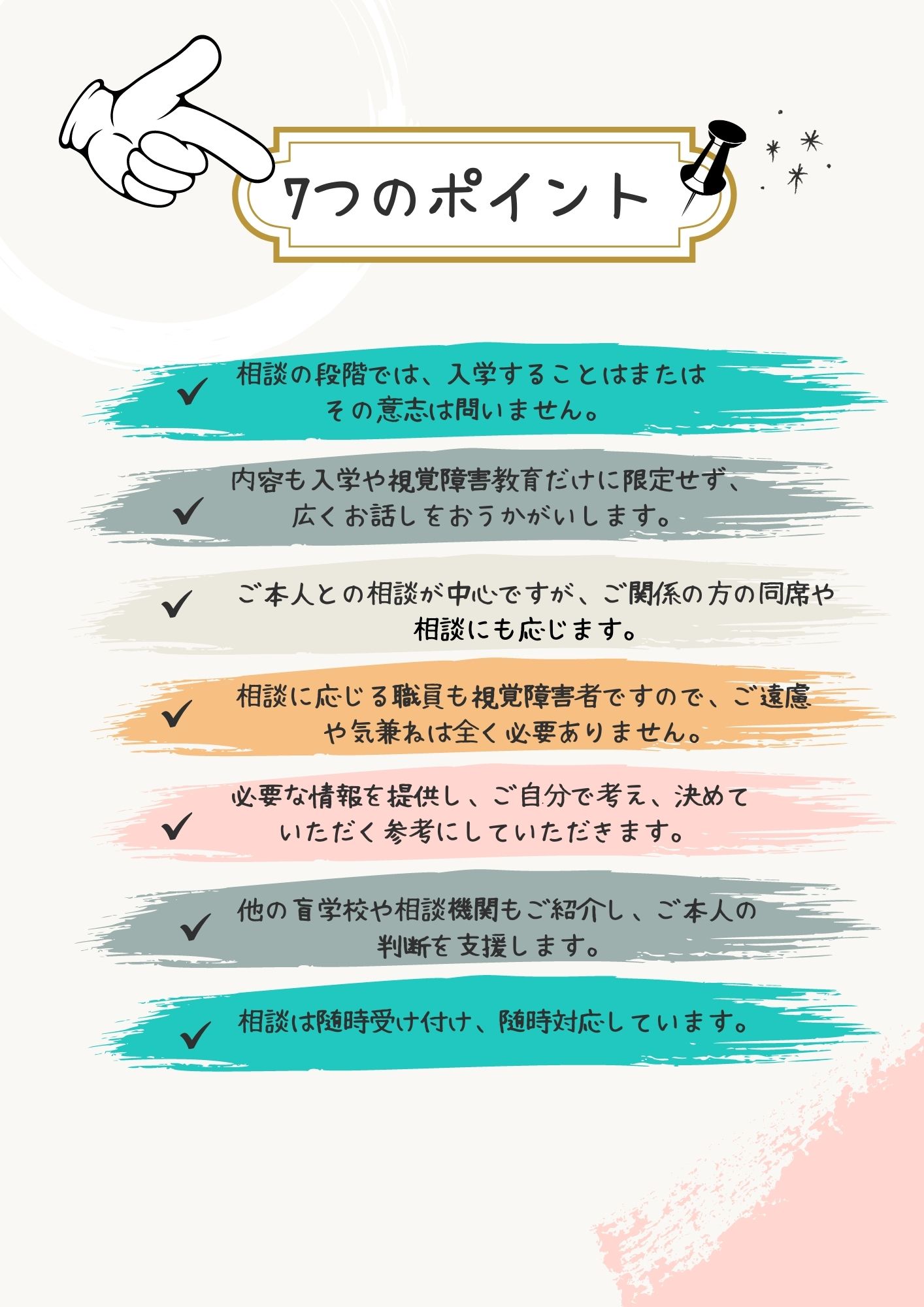 7つのポイント：①相談の段階では、入学することまたはその意志は問いません。②内容も入学や視覚障害教育だけに限定せず、広くお話をお聴きします。③ご本人との相談が中心ですが、ご関係の方の同席や相談にも応じます。④相談に応じる職員も視覚障害者ですので、ご遠慮や気兼ねは全く必要ありません。⑤必要な情報を提供し、ご自分で考え、決めていただく参考にしていただきます。⑥他の盲学校や相談機関もご紹介し、ご本人の判断を支援します。⑦相談は随時受け付け、随時対応しています。