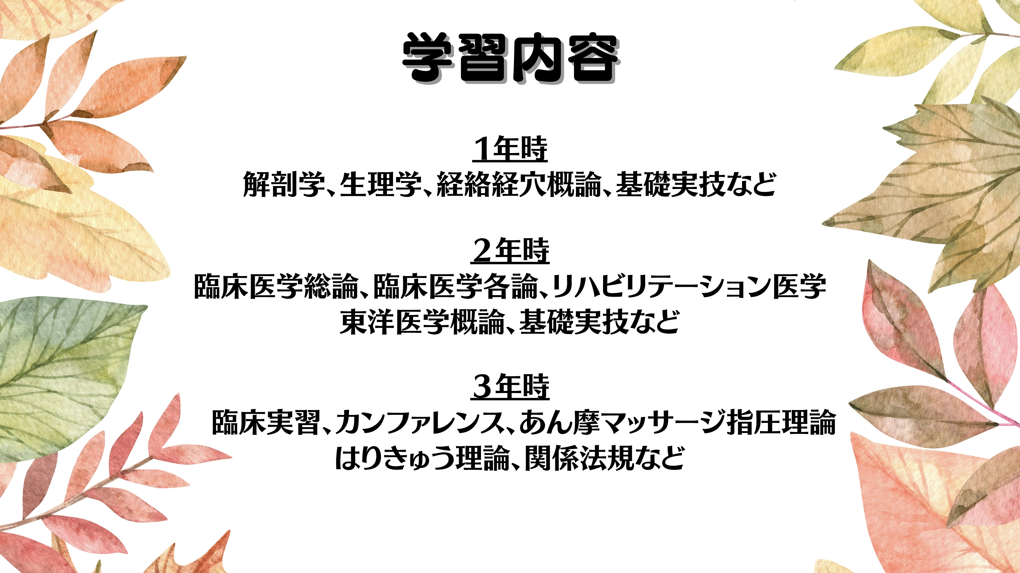 学習内容１年時　解剖学、生理学、経絡経穴概論、基礎実技など２年時臨床医学総論、臨床医学各論、　リハビリテーション医学、東洋医学概論、基礎実技など３年時臨床実習、カンファレンス、理論、関係法規など