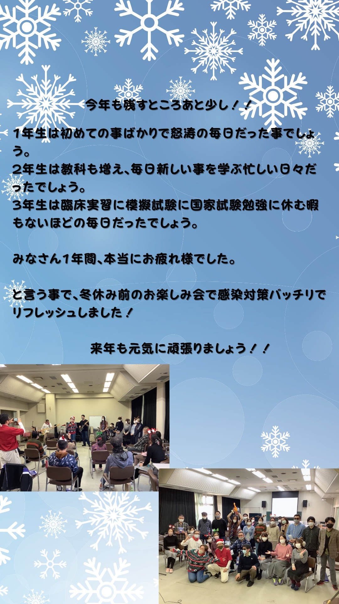 今年も残すところあと少し！！1年生は初めての事ばかりで怒涛の毎日だった事でしょう。２年生は教科も増え、毎日新しい事を学ぶ忙しい日々だったでしょう。３年生は臨床実習に模擬試験に国家試験勉強に休む暇もないほどの毎日だったでしょう。みなさん1年間、本当にお疲れ様でした。と言う事で、冬休み前のお楽しみ会で感染対策バッチリでリフレッシュしました！来年も元気に頑張りましょう！！ 軽音部の生徒による演奏に合わせて専攻科の先生が歌を歌っている様子の写真とお楽しみ会の最後に全員で写っている様子の写真。お楽しみ会中は全員が終始マスク着用。