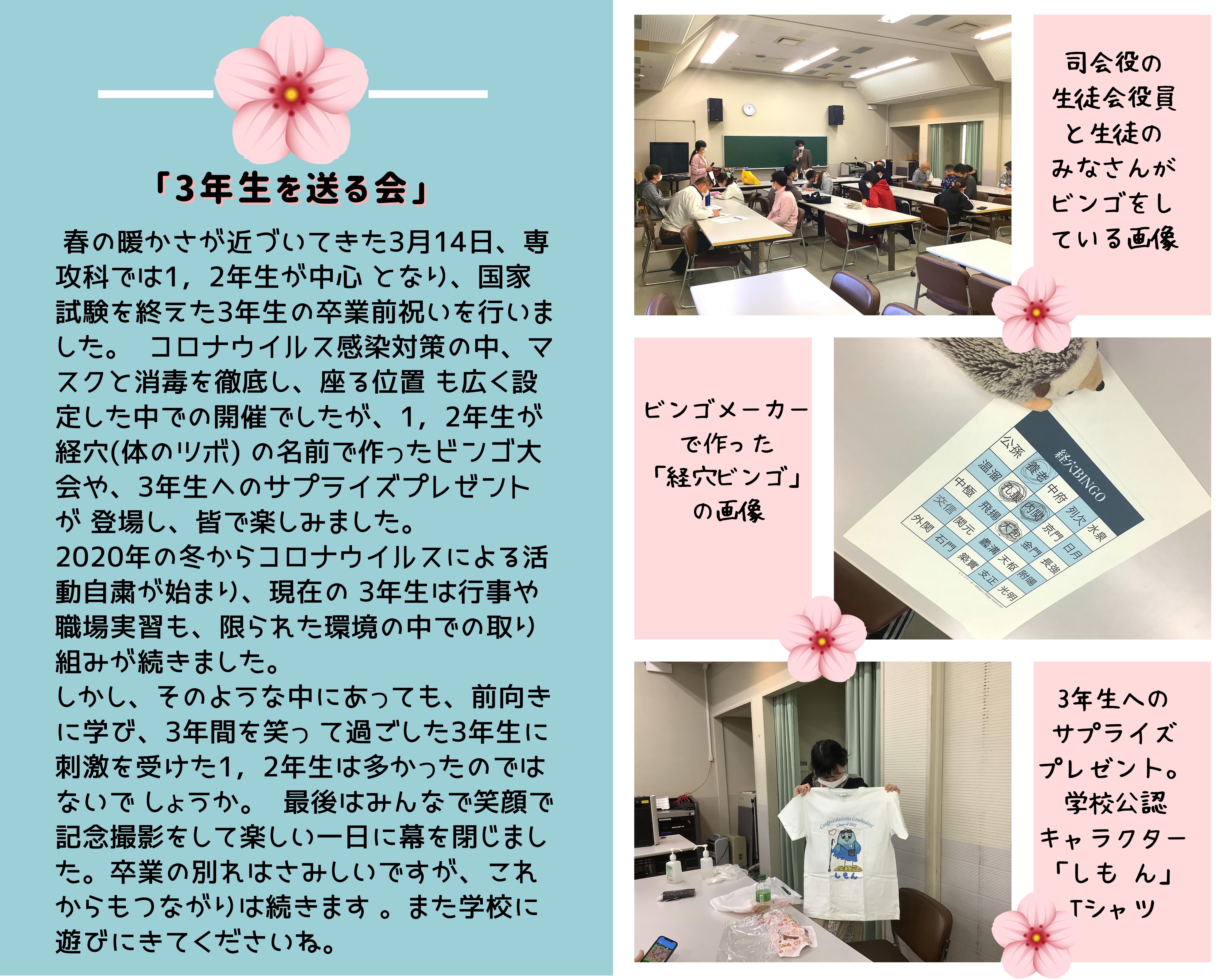 ★学友会「3年生を送る会」 2022年3月14日（月）  　春の暖かさが近づいてきた3月14日、専攻科では1，2年生が中心となり、国家試験を終えた3年生の卒業前祝いを行いました。 　コロナウイルス感染対策の中、マスクと消毒を徹底し、座る位置も広く設定した中での開催でしたが、1，2年生が経穴（体のツボ）の名前で作ったビンゴ大会や、3年生へのサプライズプレゼントが登場し、皆で楽しみました。 　2020年の冬からコロナウイルスによる活動自粛が始まり、現在の3年生は行事や職場実習も、限られた環境の中での取り組みが続きました。 しかし、そのような中にあっても、前向きに学び、3年間を笑って過ごした3年生に刺激を受けた1，2年生は多かったのではないでしょうか。 　最後はみんなで笑顔で記念撮影をして楽しい一日に幕を閉じました。卒業の別れはさみしいですが、これからもつながりは続きます。また学校に遊びにきてくださいね。