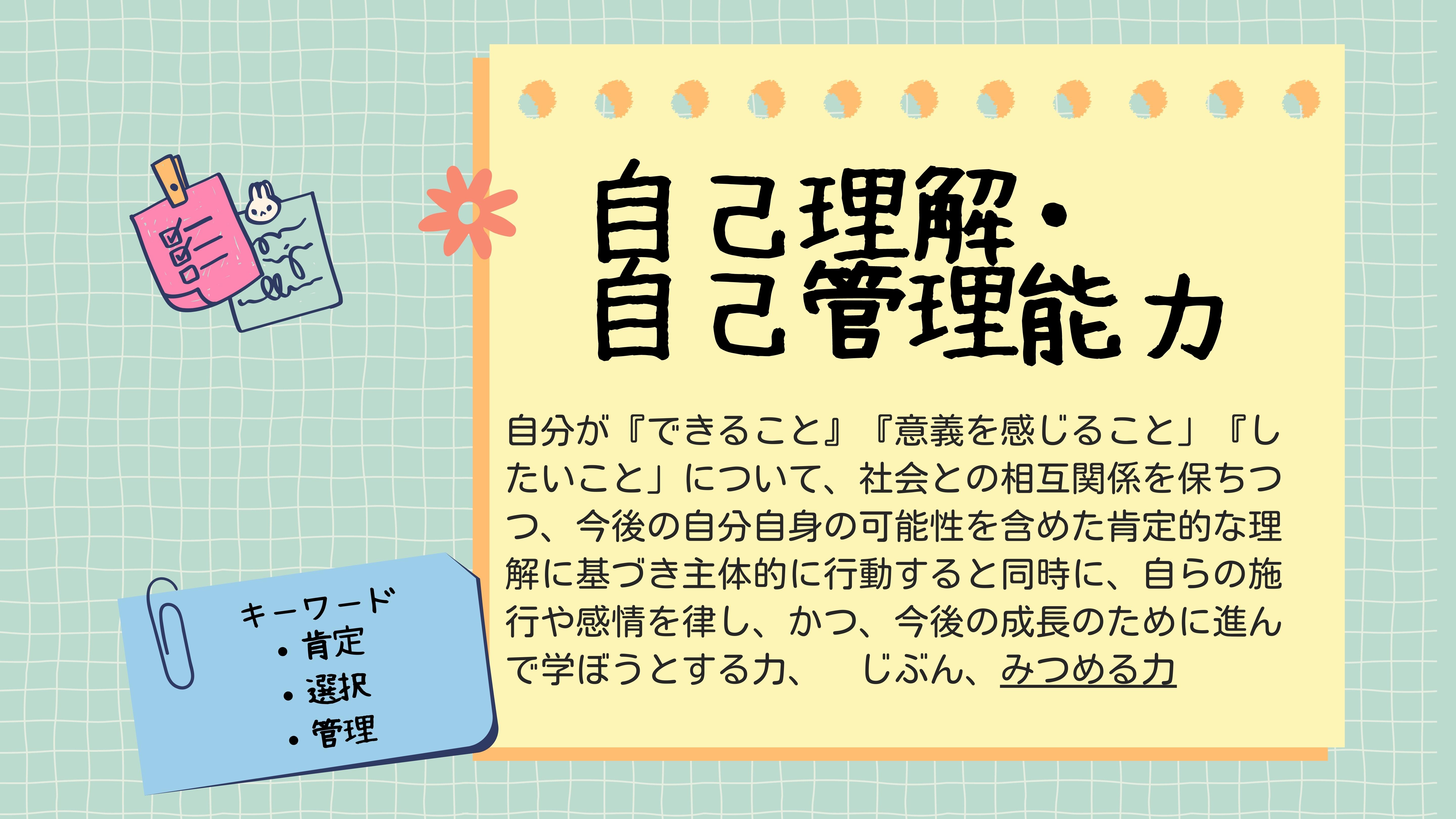 自己理解・自己管理能力　自分が「できること」「意義を感じること」「したいこと」について、社会との相互関係を保ちつつ、今後の自分自身の可能性を含めた肯定的な理解に基づき主体的に行動すると同時に、自らの施行や感情を律し、かつ、今後の成長のために進んで学ぼうとする力、じぶん　みつめる力　キーワード　肯定・選択・管理 