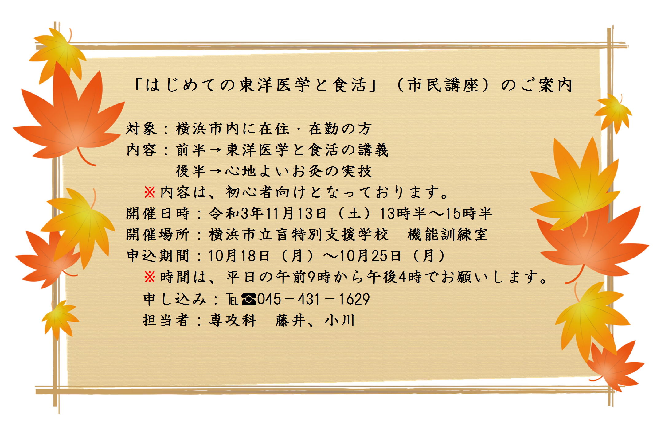 「はじめての東洋医学と食活」（市民講座）のご案内 対象：横浜市内に在住・在勤の方対象：横浜市内に在住・在勤の方 内容：前半→東洋医学と食活の講義 後半→心地よいお灸の実技 内容は、初心者向けとなっております。開催日時：令和3年11月13日（土）13時半～15時半 開催場所：横浜市立盲特別支援学校　機能訓練室 申込期間：10月18日（月）～10月25日（月）時間は、平日の午前9時から午後4時でお願いします。申し込み：℡：045－431－1629