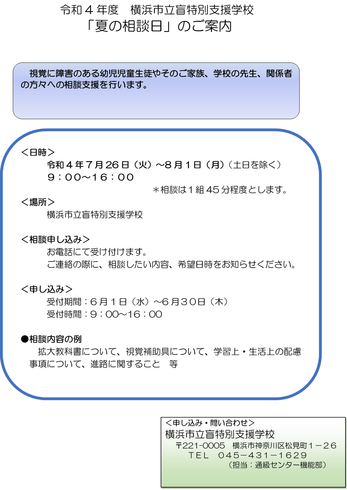 令和4年度　横浜市立盲特別支援学校 夏の相談日のご案内　視覚に障害のある幼児児童生徒やそのご家族、学校の先生、関係者の方々への相談支援を行います。日時・令和4年7月26日火火曜日から8月1日月曜日９時から１６時　土日を除く　＊相談は１組45分程度とします。場所・横浜市立盲特別支援学校　相談申し込み・お電話にて受け付けます。ご連絡の際に、相談したい内容、希望日時をお知らせください。申し込み・受付期間6月1日水曜日から6月３０日木曜日　受付時間9時から１６時　相談内容の例　拡大教科書について、視覚補助具について、学習上・生活上の配慮事項について、進路に関すること　とう　申し込み・問い合わせ　横浜市立盲特別支援学校〒221の0005　横浜市神奈川区松見町１の２６　電話０４５－４３１－１６２９　担当：通級センター機能部