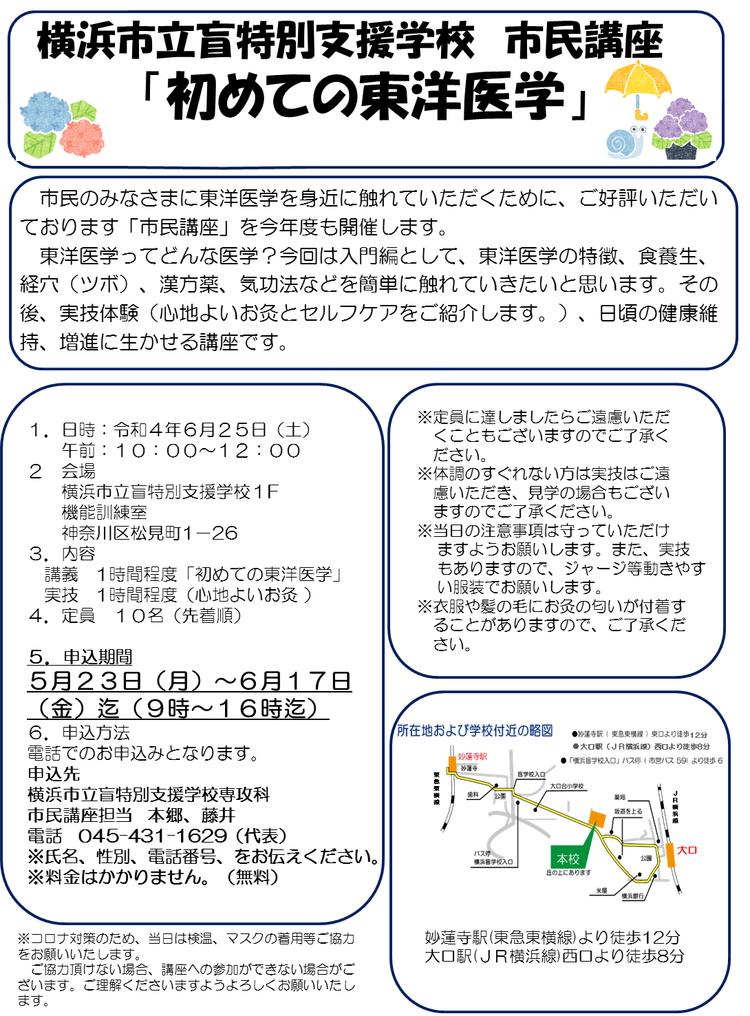 横浜市立盲特別支援学校　市民講座 　「初めての東洋医学」 　市民のみなさまに東洋医学を身近に触れていただくために、ご好評いただいております「市民講座」を今年度も開催します。 　東洋医学ってどんな医学？今回は入門編として、東洋医学の特徴、食養生、経穴（ツボ）、漢方薬、気功法などを簡単に触れていきたいと思います。その後、実技体験（心地よいお灸とセルフケアをご紹介します。）、日頃の健康維持、増進に生かせる講座です。１．日時：令和４年６月２５日（土） 　　午前：１０：００～１２：００ ２　会場 　　横浜市立盲特別支援学校１F 　　機能訓練室 　　神奈川区松見町1－26 ３．内容 　　講義　1時間程度「初めての東洋医学」 　　実技　1時間程度（心地よいお灸 ） ４．定員　１０名（先着順）  ５．申込期間 　　５月２３日（月）～６月１７日（金）迄（９時～１６時迄） ６．申込方法 　　電話でのお申込みとなります。 申込先  　　横浜市立盲特別支援学校専攻科　 　　市民講座担当　本郷、藤井 　　電話　045-431-1629（代表） ※氏名、性別、電話番号、をお伝えください。 ※料金はかかりません。（無料）  ※定員に達しましたらご遠慮いただくこともございますのでご了承ください。 ※体調のすぐれない方は実技はご遠慮いただき、見学の場合もございますのでご了承ください。 ※当日の注意事項は守っていただけますようお願いします。また、実技もありますので、ジャージ等動きやすい服装でお願いします。　 ※衣服や髪の毛にお灸の匂いが付着することがありますので、ご了承ください。　 ※コロナ対策のため、当日は検温、マスクの着用等ご協力をお願いいたします。 　ご協力頂けない場合、講座への参加ができない場合がございます。ご理解くださいますようよろしくお願いいたします。    　