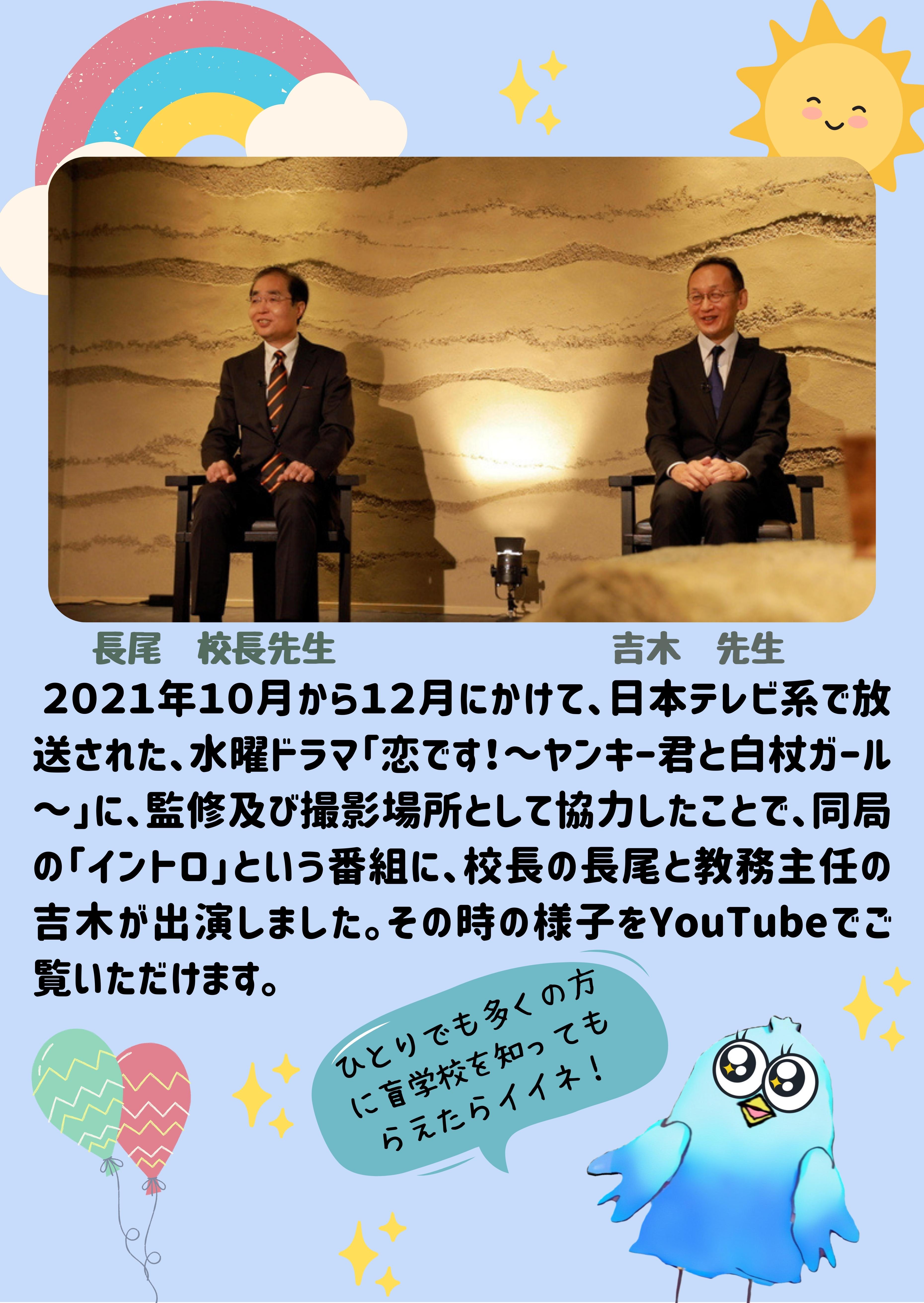 ２０２１年１０月から１２月にかけて、日本テレビ系で放送された、水曜ドラマ「恋です！～ヤンキー君と白杖ガール～」に、監修及び撮影場所として協力したことで、同局の「イントロ」という番組に、校長の長尾と教務主任の吉木が出演しました。その時の様子をYouTubeでご覧いただけます。