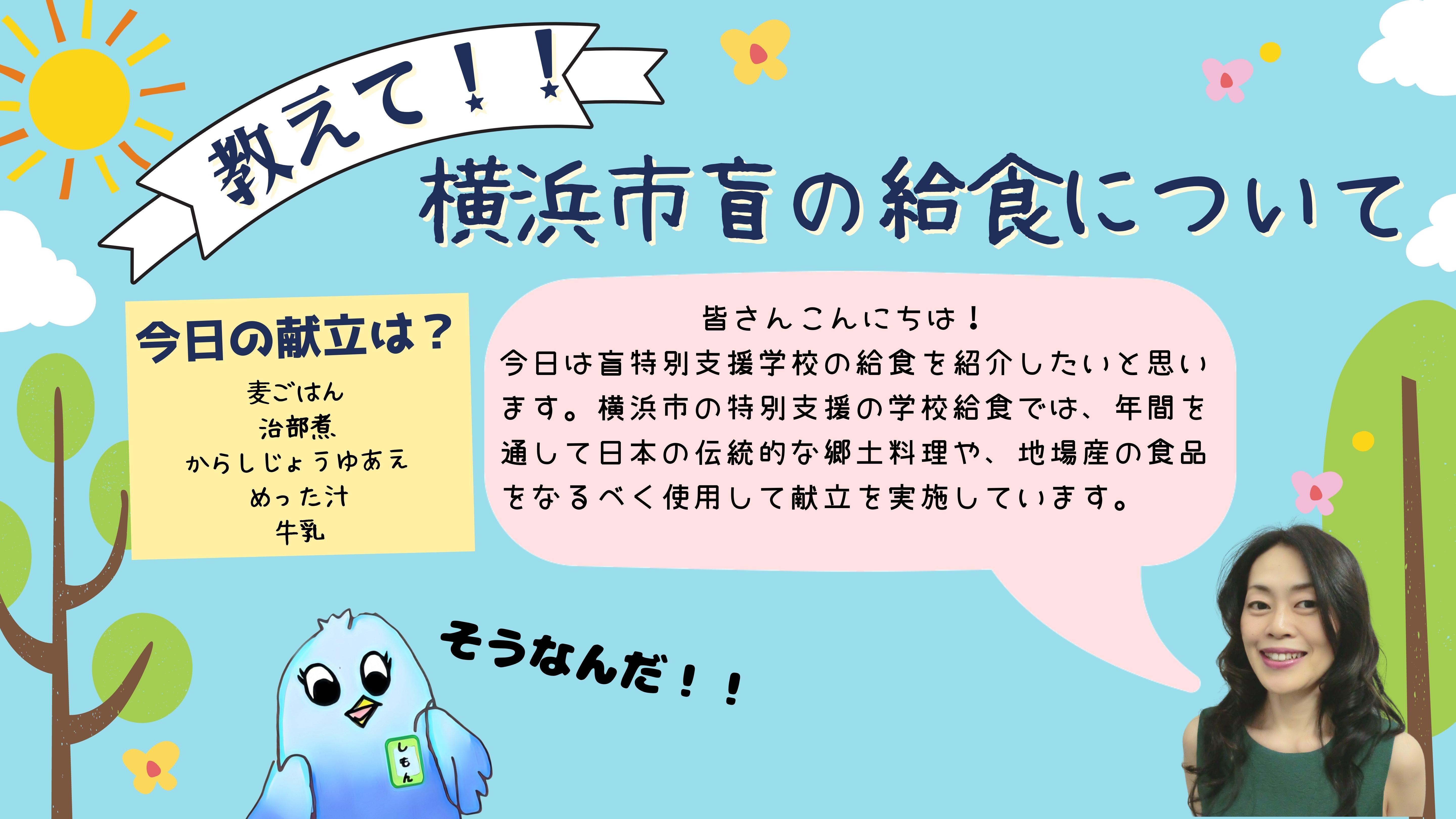 教えて横浜市盲の給食について。 今日の献立は？麦ごはん、ちぶに、からしじょうゆあえ、めった汁、牛乳です。 (出川先生)皆さんこんにちは！今日は盲特別支援学校の給食を紹介したいと思います。横浜市の特別支援の学校給食では、年間を通して日本の伝統的な郷土料理や、地場産の食品をなるべく使用した献立を実施しています。  (しもん)そうなんだ！