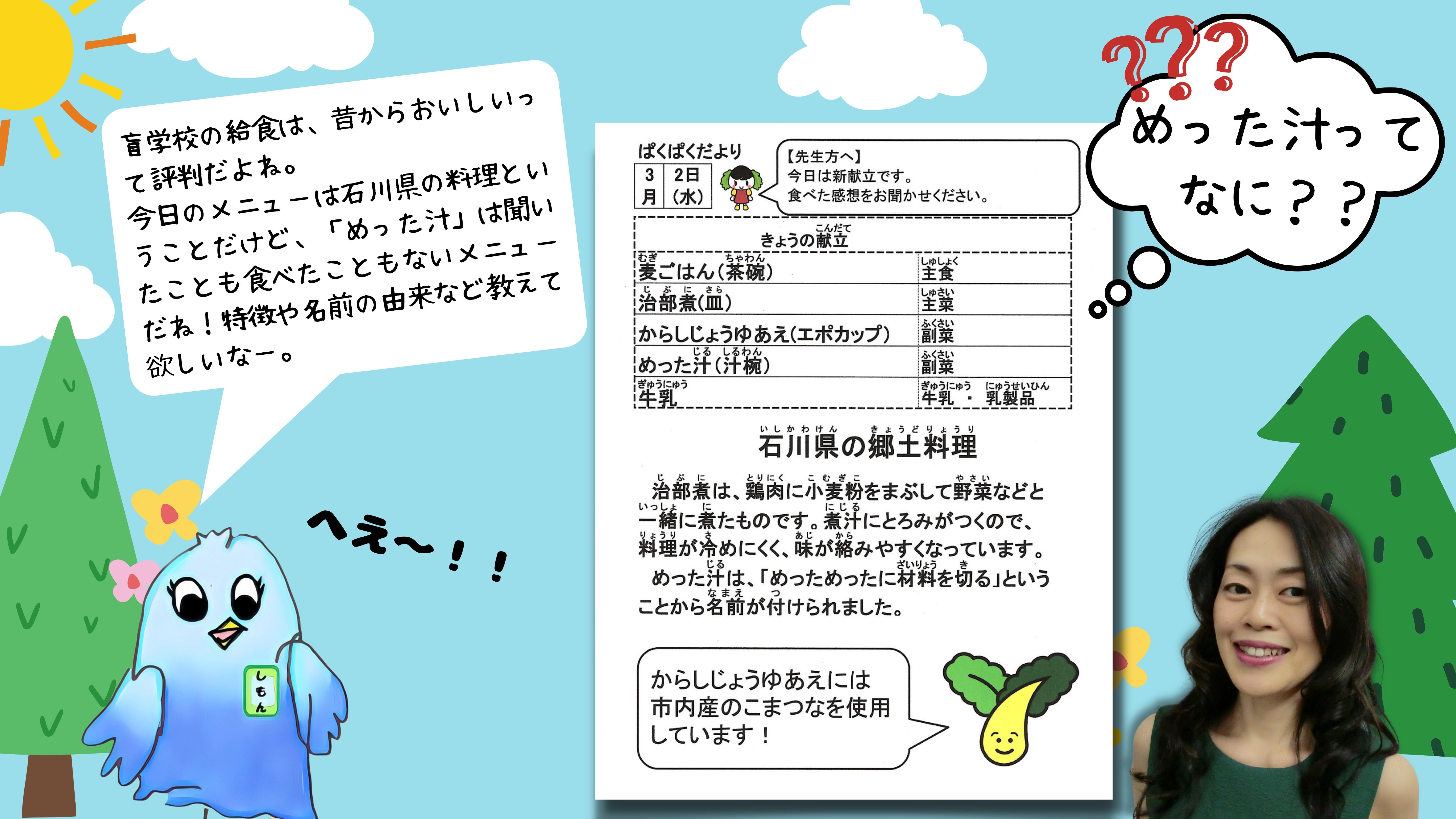 (しもん) 盲学校の給食は昔からおいしいって評判だよね。今日のメニューは石川県の料理ということだけど、「めった汁」は聞いたことも食べたこともないメニューだね！特徴や名前の由来など教えて欲しいな。 (ぱくぱくだよりから抜粋した説明) 石川県の郷土料理: ちぶには、鶏肉に小麦粉をまぶして野菜などと一緒に煮たものです。にじるにとろみがつくので、料理が冷めにくく、味が絡みやすくなっています。めったじるは、「めっためったに材料を切る」ということから名前がつけられました。 からしじょうゆあえには市内産のこまつなを使用しています！