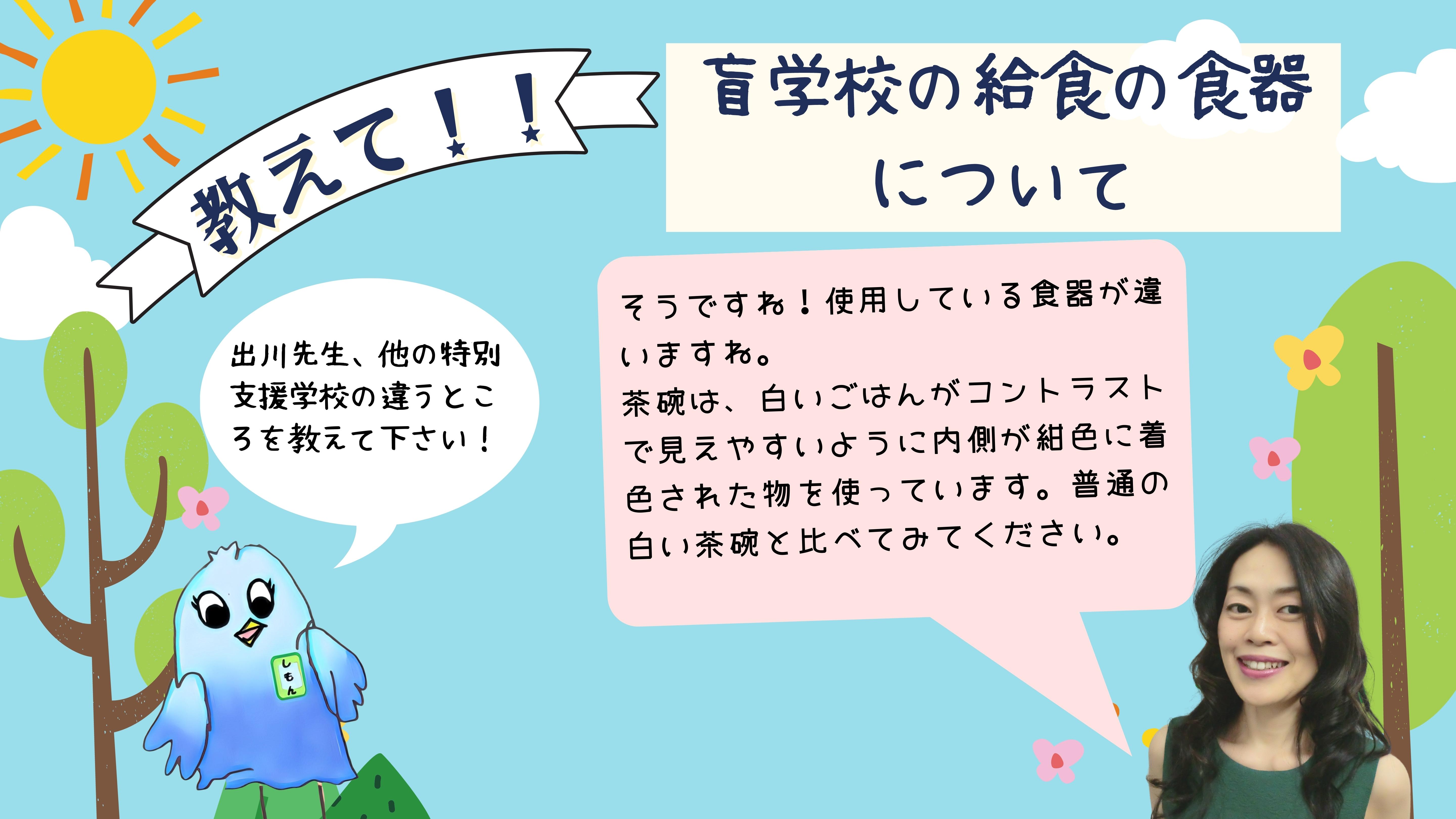 教えて 盲学校の給食の食器について・・・ (しもん) 出川先生、他の特別支援学校の違うところを教えてください。 （出川先生)そうですね。使用している食器が違いますね。茶碗は、白いごはんがコントラストで見えやすいようにうちがわが紺色に着色された物を使っています。普通の白い茶碗と比べてみてください。