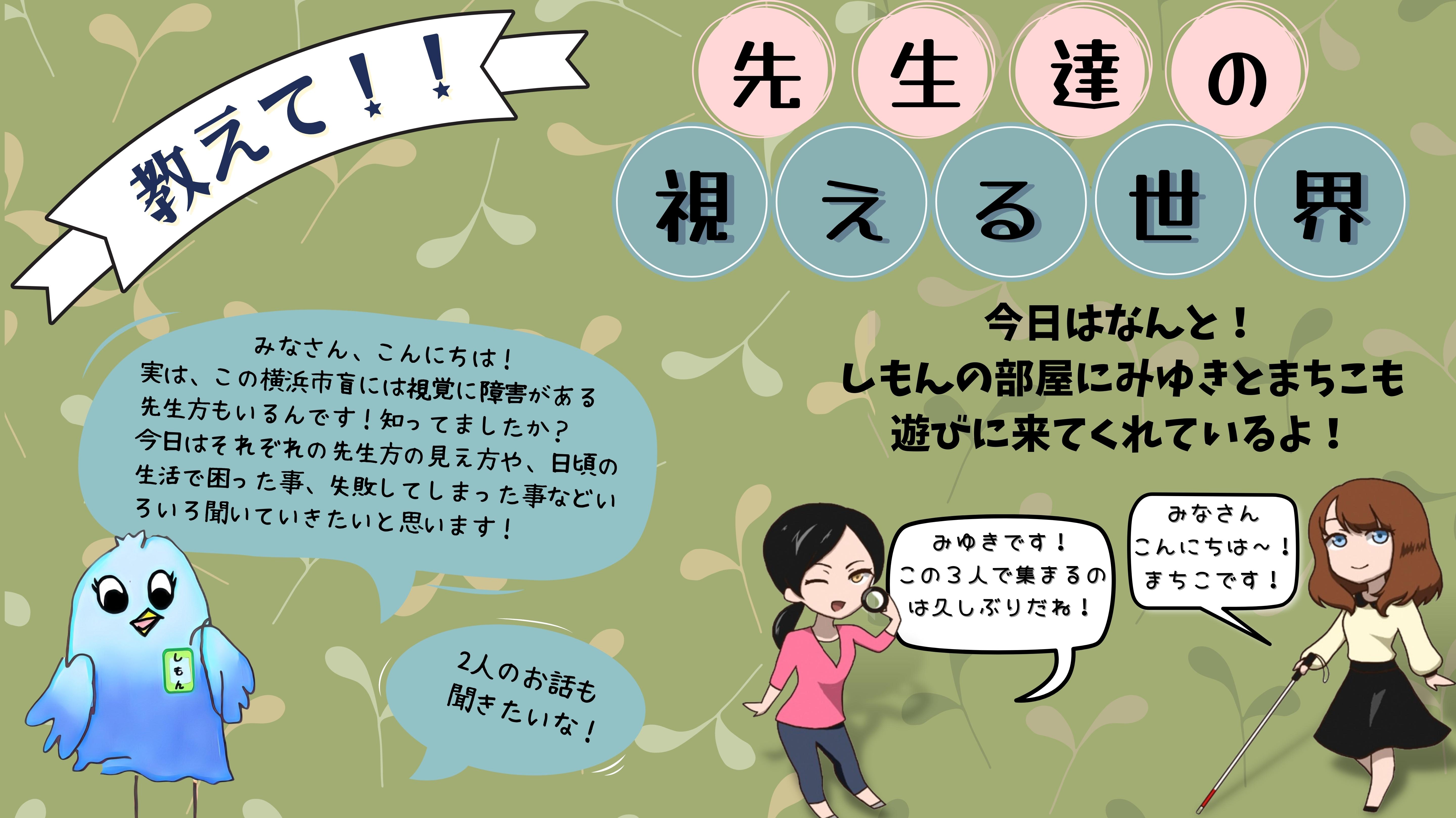 「教えて先生たちのみえる世界」　しもん：　みなさん、こんにちは！実は、この横浜市盲には視覚に障害がある先生方もいるんです！知ってましたか？今日はそれぞれの先生方の見え方や、日頃の生活で困った事、失敗してしまった事などいろいろ聞いていきたいと思います！　今日はなんと、しもんの部屋にみゆきとまちこも遊びにきてくれているよ。　みゆき：　みゆきです！この３にんで集まるのは久しぶりだね！　まちこ：　みなさんこんにちは。まちこです！　　しもん：　二人のお話も聞きたいな！