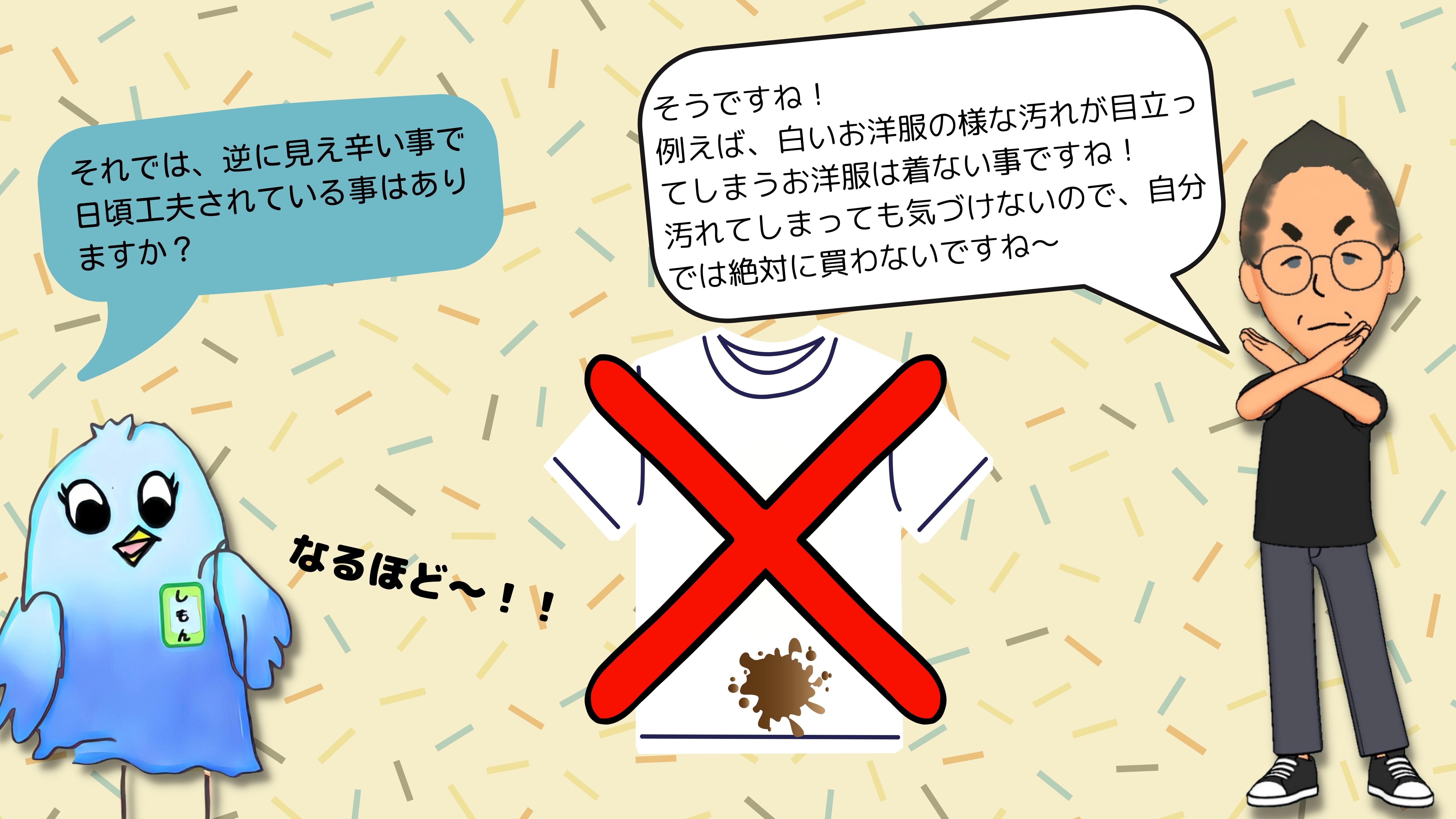 しもん：それでは、逆に見え辛いことで、日ごろ工夫されていることはありますか？　　よしき：そうですね！例えば、白いお洋服のような汚れが目立ってしまうものは着ない事ですね。汚れてしまっても気づけないので、自分では絶対に買わないですね。　しもん：　なるほど！