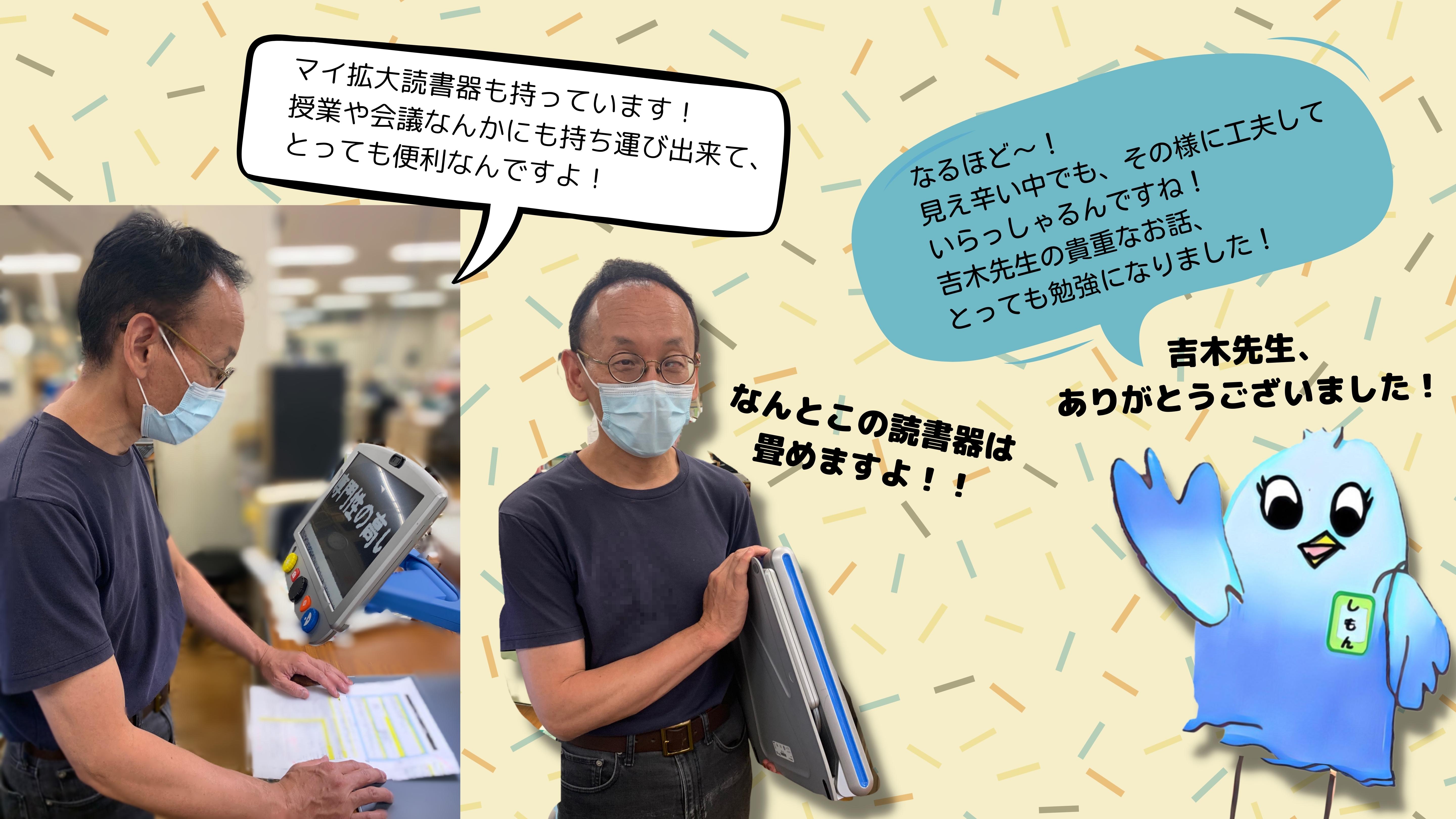 よしき：あとはマイ拡大読書器も持っています。授業や会議なんかにも持ち運び出来て、とっても便利なんですよ！　　なんとこの読書器はたためますよ！（よしき先生が折りたたみできる拡大読書器を持っている画像）　しもん：　なるほど！見え辛い中でも、そのように工夫していらっしゃるんですね。　よしき先生のきちょうなお話、とっても勉強になりました。　ありがとうございました！