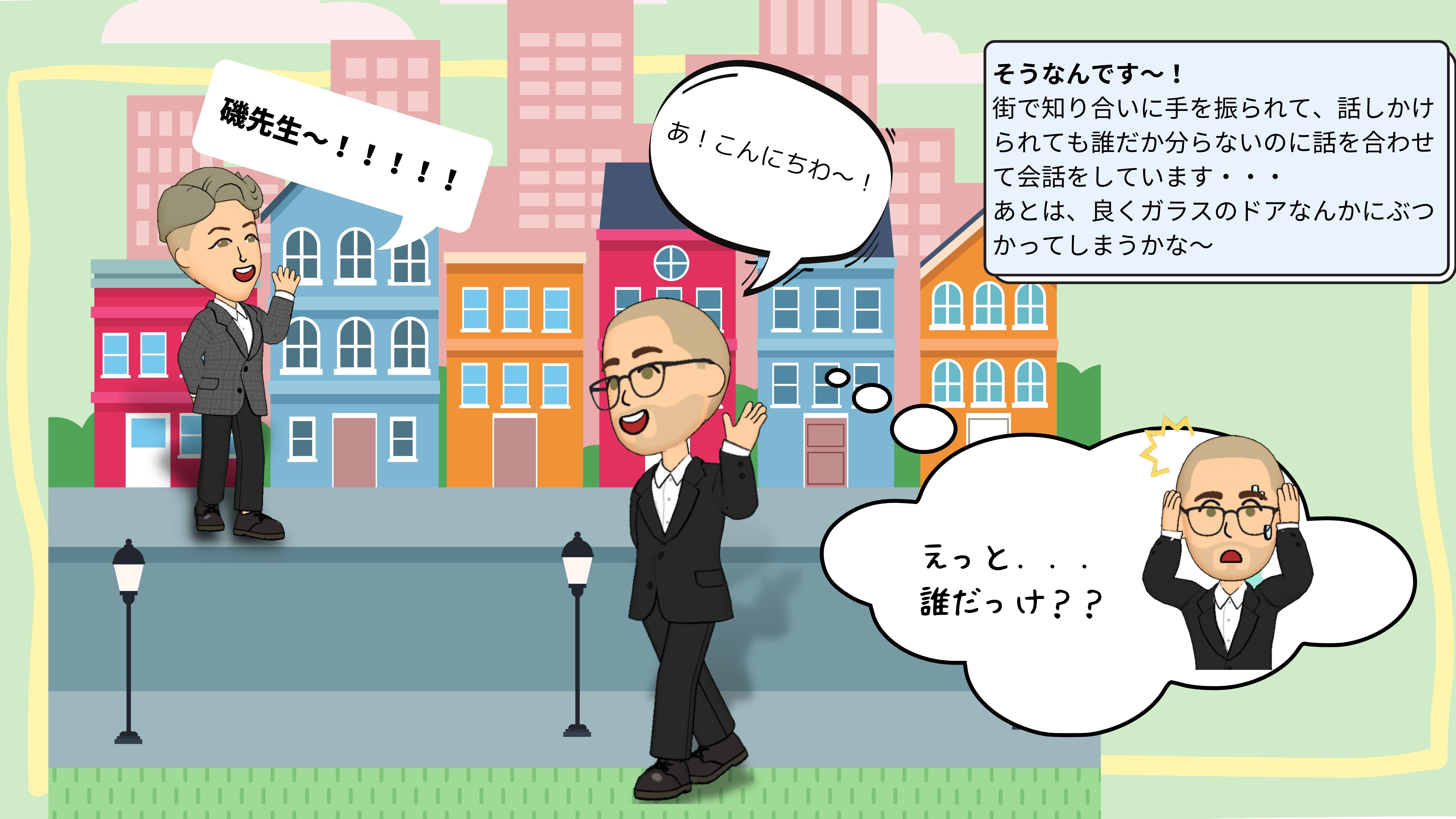 いそ：そうなんです～！街で知り合いに手を振られて、話しかけられても誰だか分らないのに話を合わせて会話をしています・・・あとは、良くガラスのドアなんかにぶつかってしまうかな。　いそ先生を呼ぶ人：いそせんせ～　　いそ：　あ！こんにちわ～！　いその心の声：えっと、だれだっけ？