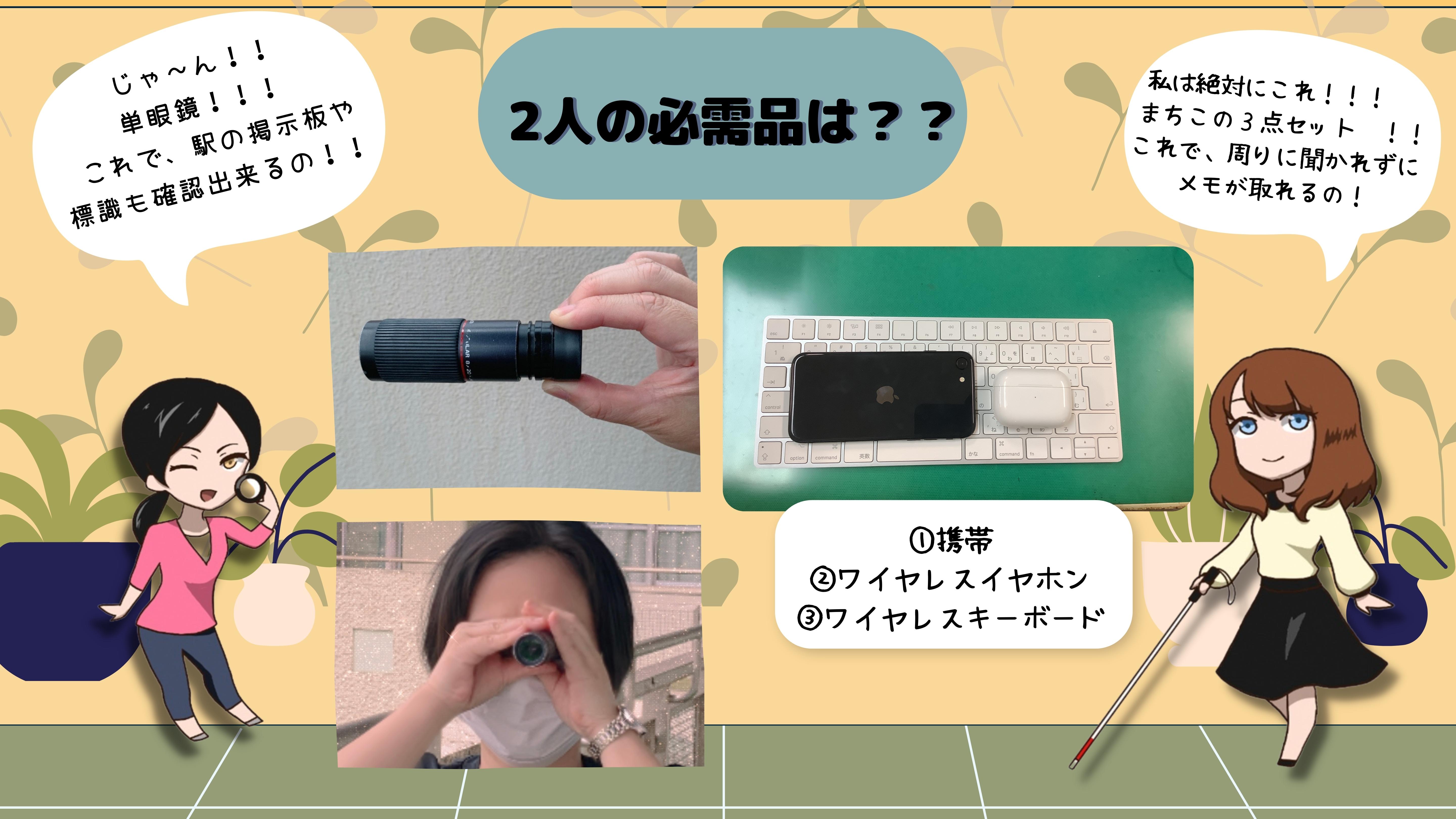 「ふたりの必需品は？」　みゆき：じゃ～ん　単眼鏡！これで、駅の掲示板や標識も確認出来るの！（みゆきの単眼鏡の画像）　まちこ：私は絶対にこれ！！！　  まちこの３点セット～！ これで、周りに聞かれずに メモが取れるの！　①携帯　②ワイヤレスイヤホン　③ワイヤレスキーボード