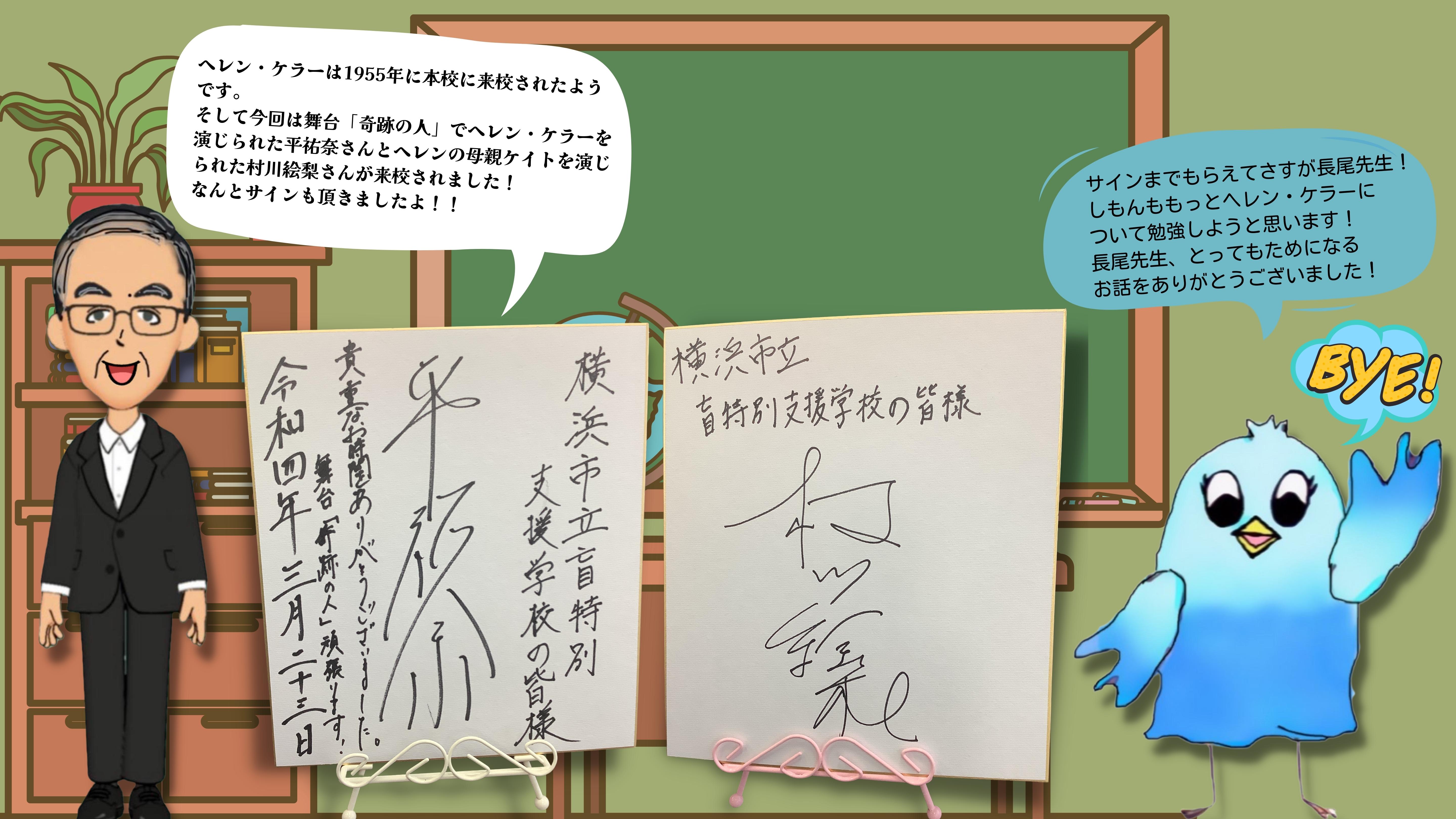 （ながお校長）ヘレン・ケラーは1955年に本校に来校されたようです。 そして今回は舞台「奇跡の人」でヘレンケラーを演じられたたいらゆうなさんとヘレンの母親ケイトを演じられたむらかわえりさんが来校されました！ なんとサインも頂きましたよ！（しもん）サインまでもらえてさすが長尾先生！ しもんももっとヘレンケラーに ついて勉強しようと思います！ 長尾先生、とってもためになる お話をありがとうございました！（たいらゆうなさんとむらかわえりさんの直筆サインの画像。）