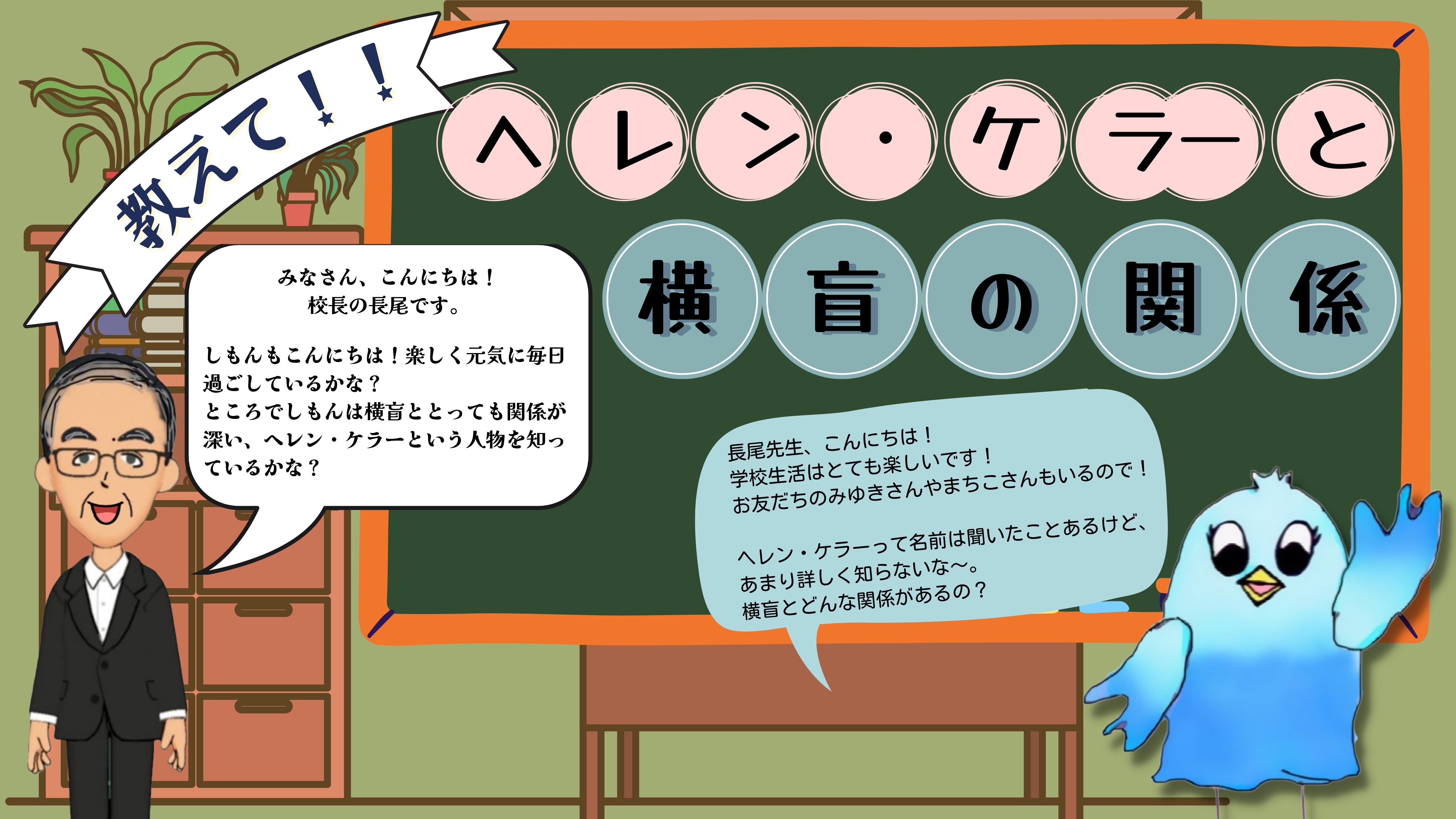 おしえて！ヘレンケラーとよこもうの関係（ながお校長）みなさん、こんにちは！ 校長の長尾です。  しもんもこんにちは！楽しく元気に毎日過ごしているかな？ ところでしもんは横盲ととっても関係が深い、ヘレンケラーという人物を知っているかな？　（しもん）ながお先生、こんにちわ！学校生活はとても楽しいです！おともだちのみゆきさんもまちこさんもいるので！  ヘレンケラーって名前は聞いたことあるけど、 あまり詳しく知らないな～。 横盲とどんな関係があるの？