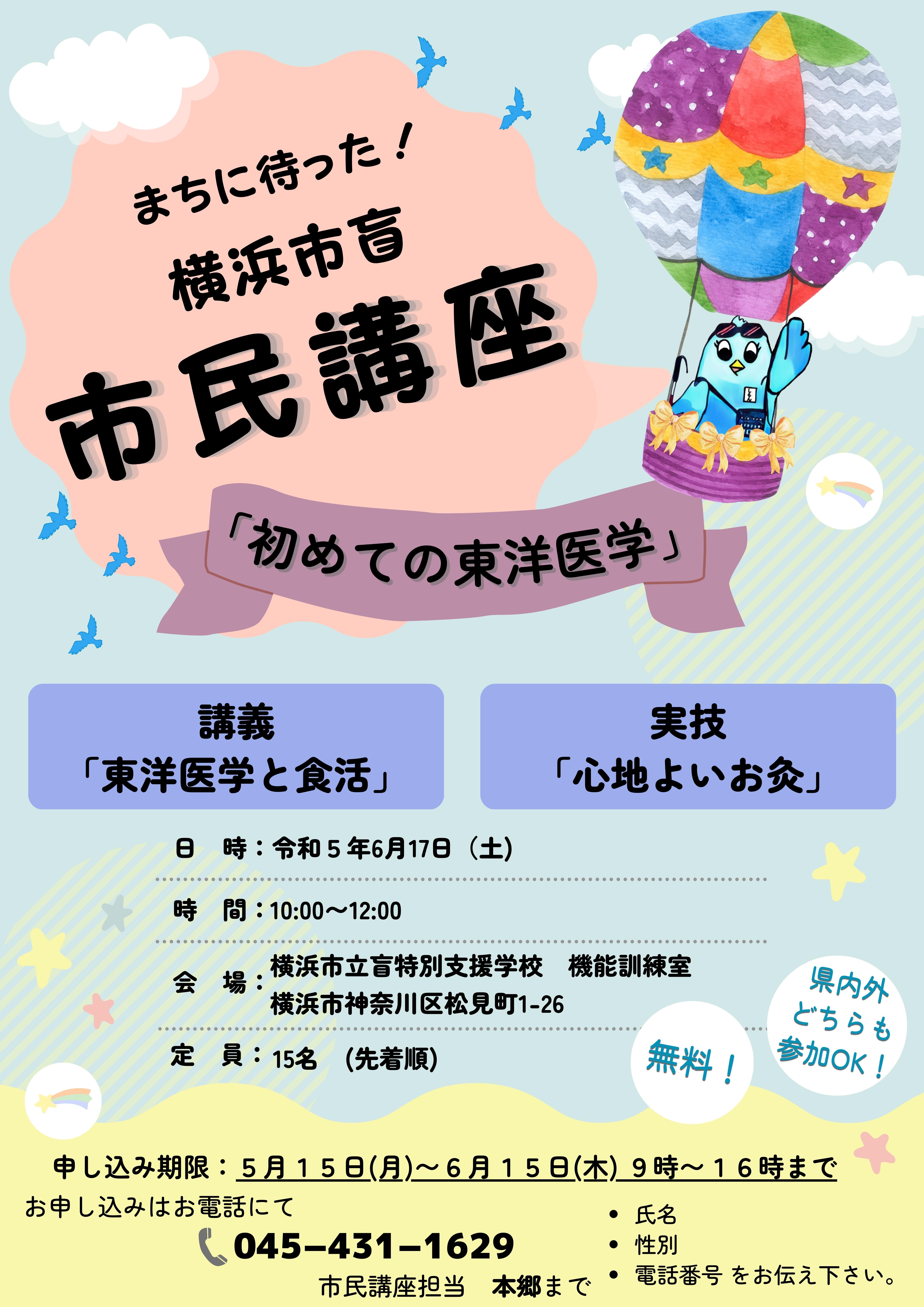 まちにまった！　よこはましもう、しみんこうざ。「初めての東洋医学」　講義「東洋医学としょくかつ」実技「ここちよいお灸」日　時：令和５年6月17日（土) 　時間：10:00～12:00　会場：横浜市立盲特別支援学校　機能訓練室　横浜市神奈川区松見町1-26　定員：　１５名（先着順）無料です。申し込み期限：５月１５日(月)～６月１５日(金) ９時～１６時まで。　お申込みは電話にて。０４５－４３１－１６２９　担当者は本郷です。氏名 性別 電話番号 をお伝え下さい。