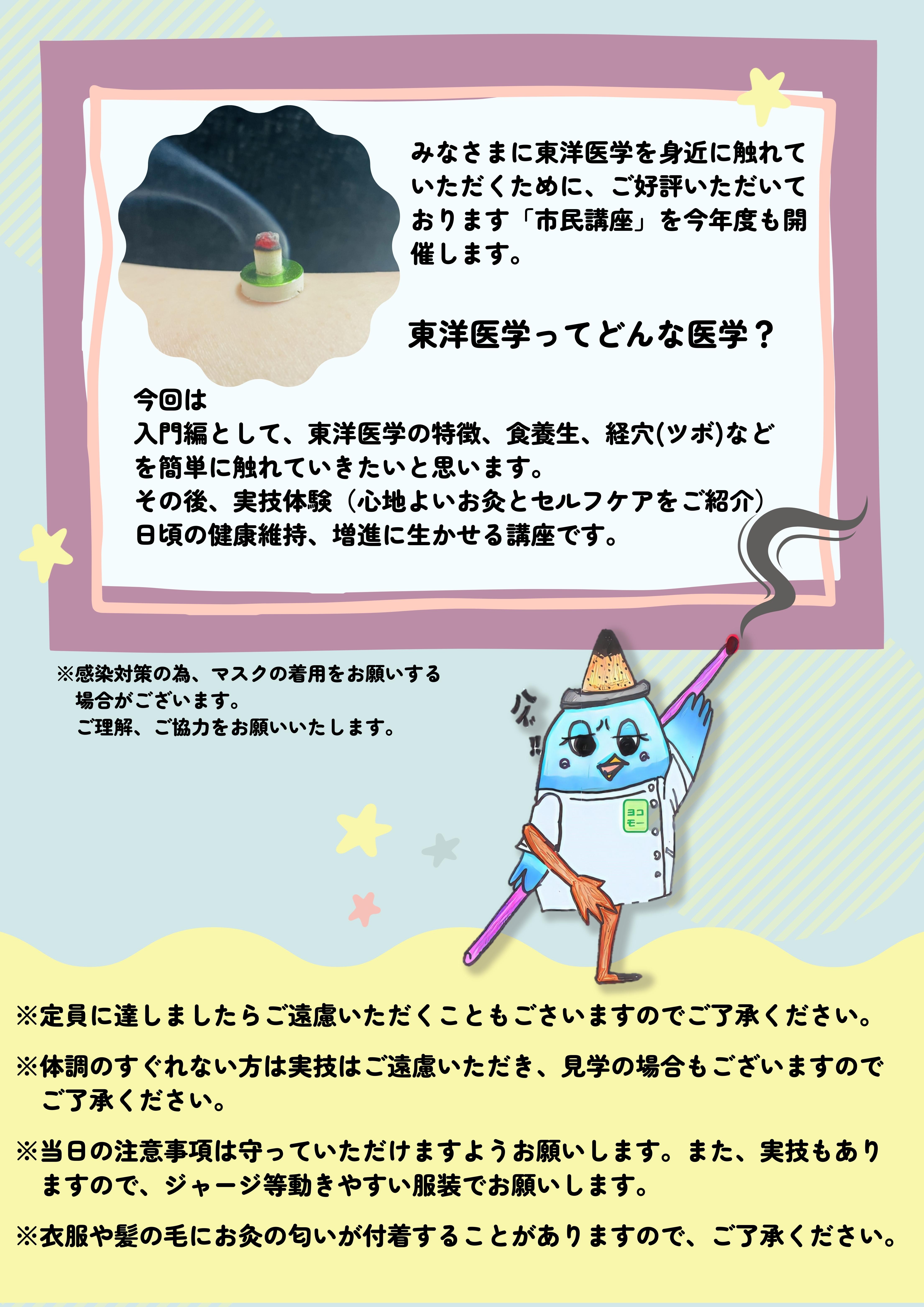 みなさまに東洋医学を 身近に触れていただくために、 ご好評いただいております 「市民講座」を今年度も開催します。東洋医学ってどんな医学？今回は 入門編として、東洋医学の特徴、食養生、経穴（ツボ）、 漢方薬、気功法などを簡単に触れていきたいと思います。 その後、実技体験（心地よいお灸とセルフケアをご紹介） 日頃の健康維持、増進に生かせる講座です。※感染対策の為、マスクの着用をお願いする場合がございます。ご理解、ご協力をお願いいたします。※定員に達しましたらご遠慮いただくこともごさいますのでご了承ください。  ※体調のすぐれない方は実技はご遠慮いただき、見学の場合もございますので 　ご了承ください。  ※当日の注意事項は守っていただけますようお願いします。また、実技もあり 　ますので、ジャージ等動きやすい服装でお願いします。  ※衣服や髪の毛にお灸の匂いが付着することがありますので、ご了承ください