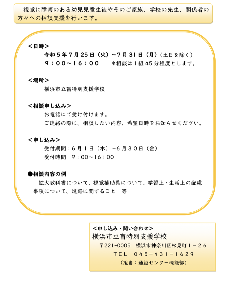 視覚に障害のある幼児児童生徒のご案内やそのご家族、方々への相談支援を行います＜日時＞令和5年7月2 5。日（火）～7月31日（学校の先生、月）（９：００～１６：００＜場所＞横浜市立盲特別支援学校＜相談申し込み＞お電話にて受け付けます。ご連絡の際に、＊相談は１組相談したい内容、希望日＜申し込み＞受付期間：受付時間：6 9月1 45分程度関係者の土日を除く）とします。時日（木）～6月３０日（をお知らせください。金）：00～1 6：●相談内容の例拡大教科書について、00視覚補助具について、学習上・生活上の配慮事項について、進路に関すること等＜申し込み・問い合わせ＞横浜市立盲特別支援学校〒2210005ＴＥＬ横浜市神奈川区松見町１－２６０４５－４３１－１６２９（担当：通級センター機能部）