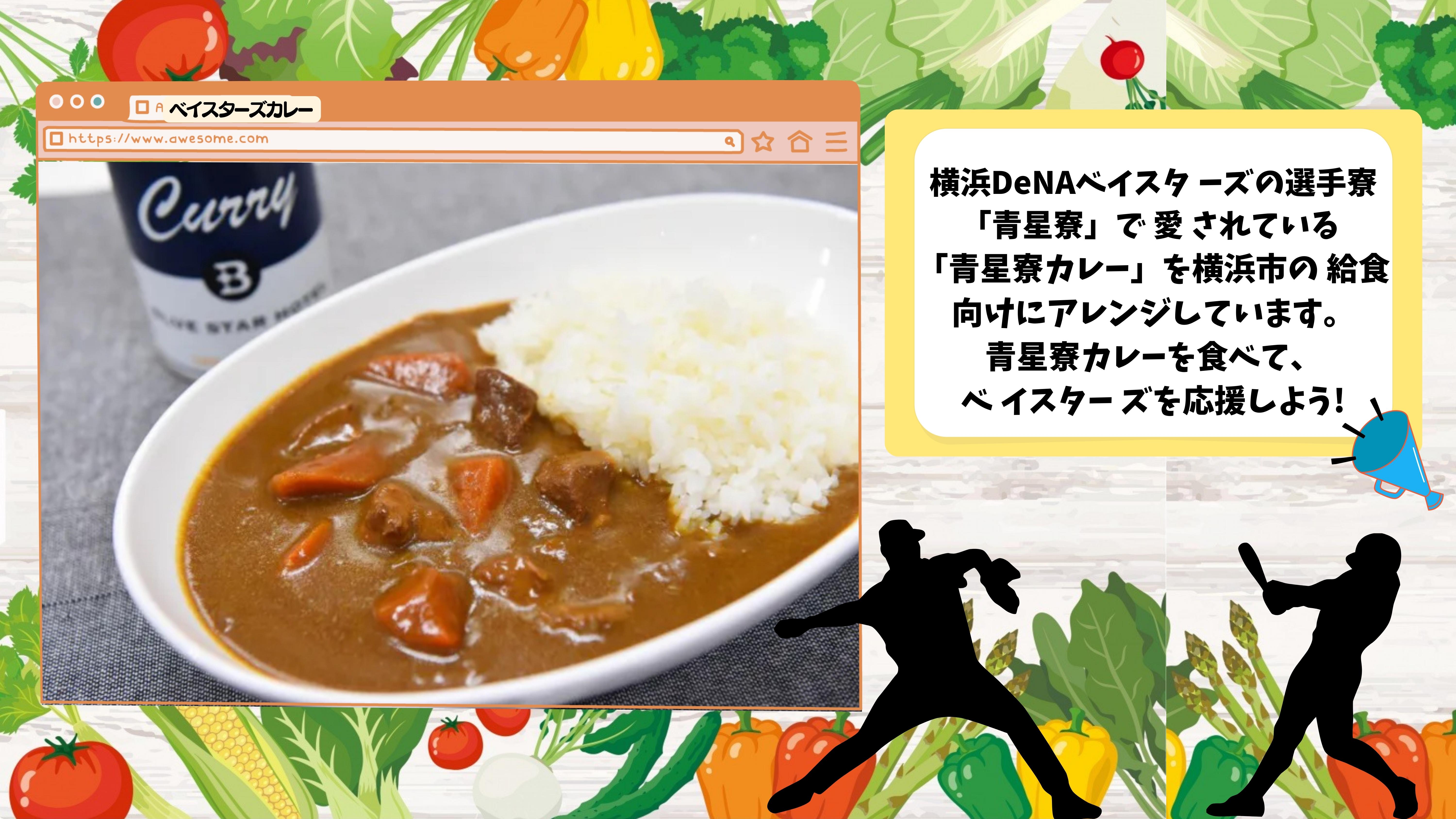 横浜DeNAベイスタ ーズの選手寮「青星寮」で 愛 されている  「青星寮カレー」を横浜市の 給食向けにアレンジしています。 青星寮カレーを食べて、 ベ イスター ズを応援しよう!