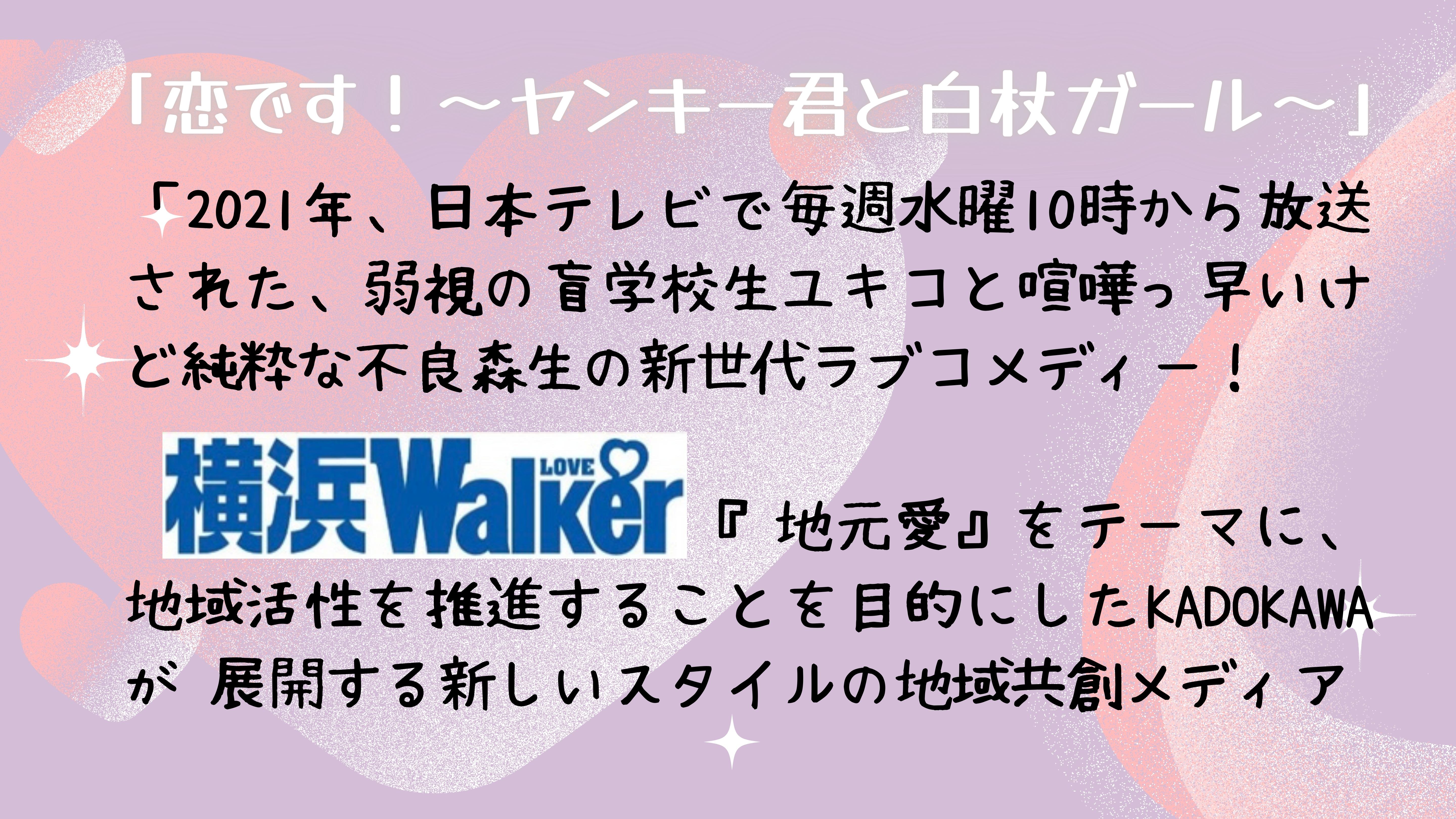 「恋です！ヤンキーくんとはくじょうガール」「2021年、日本テレビで毎週水曜10時から放送された、弱視の盲学校生ユキコと喧嘩っ早いけど純粋な不良森生の新世代ラブコメディー！    「横浜LOVEWalker」 『地元愛』をテーマに、地域活性を推進することを目的にしたKADOKAWAが 展開する新しいスタイルの地域共創メディア