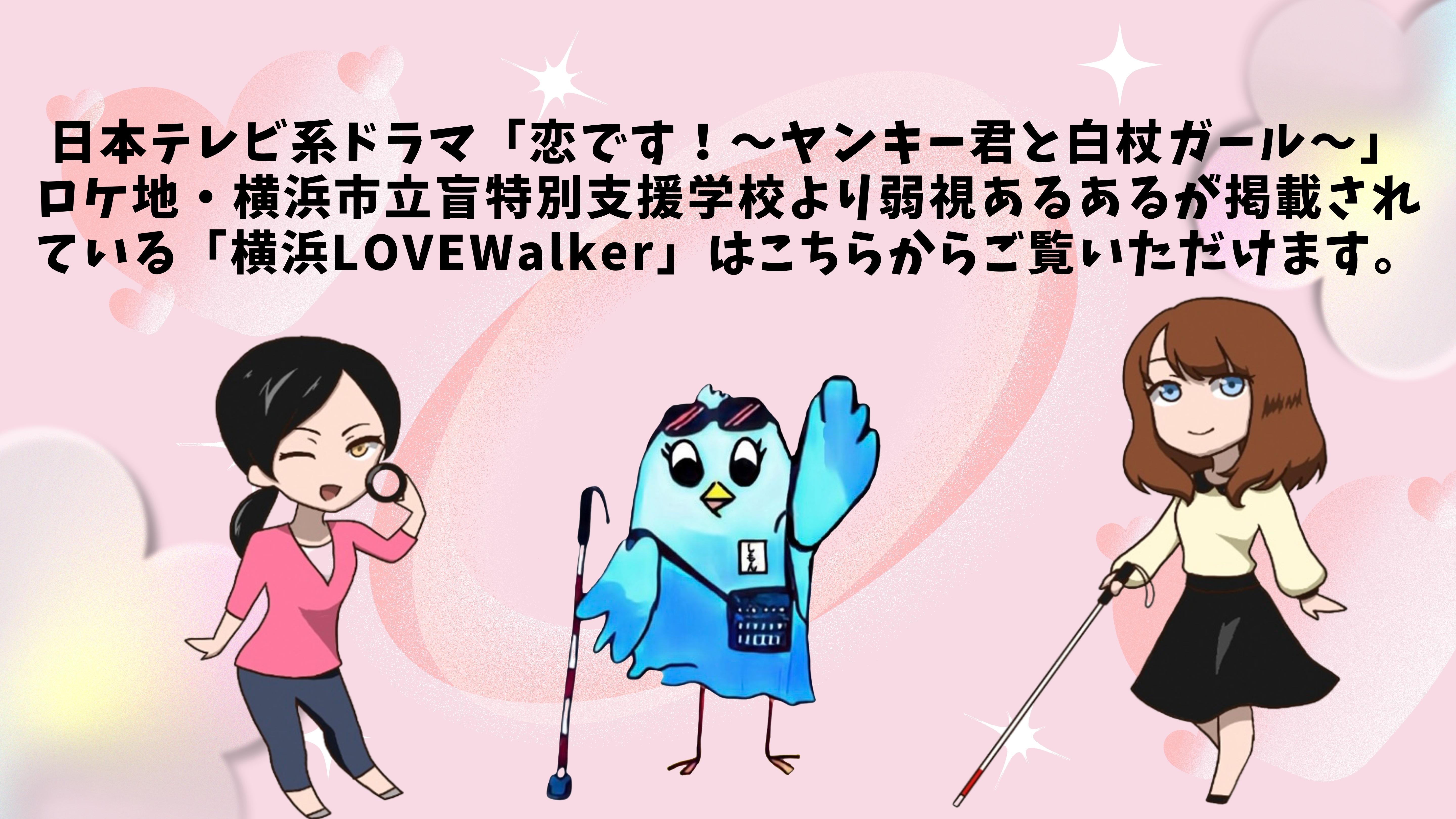 日本テレビ系ドラマ「恋です！～ヤンキー君と白杖ガール～」 ロケ地・横浜市立盲特別支援学校より弱視あるあるが掲載されている「横浜LOVEWalker」はこちらからご覧いただけます。