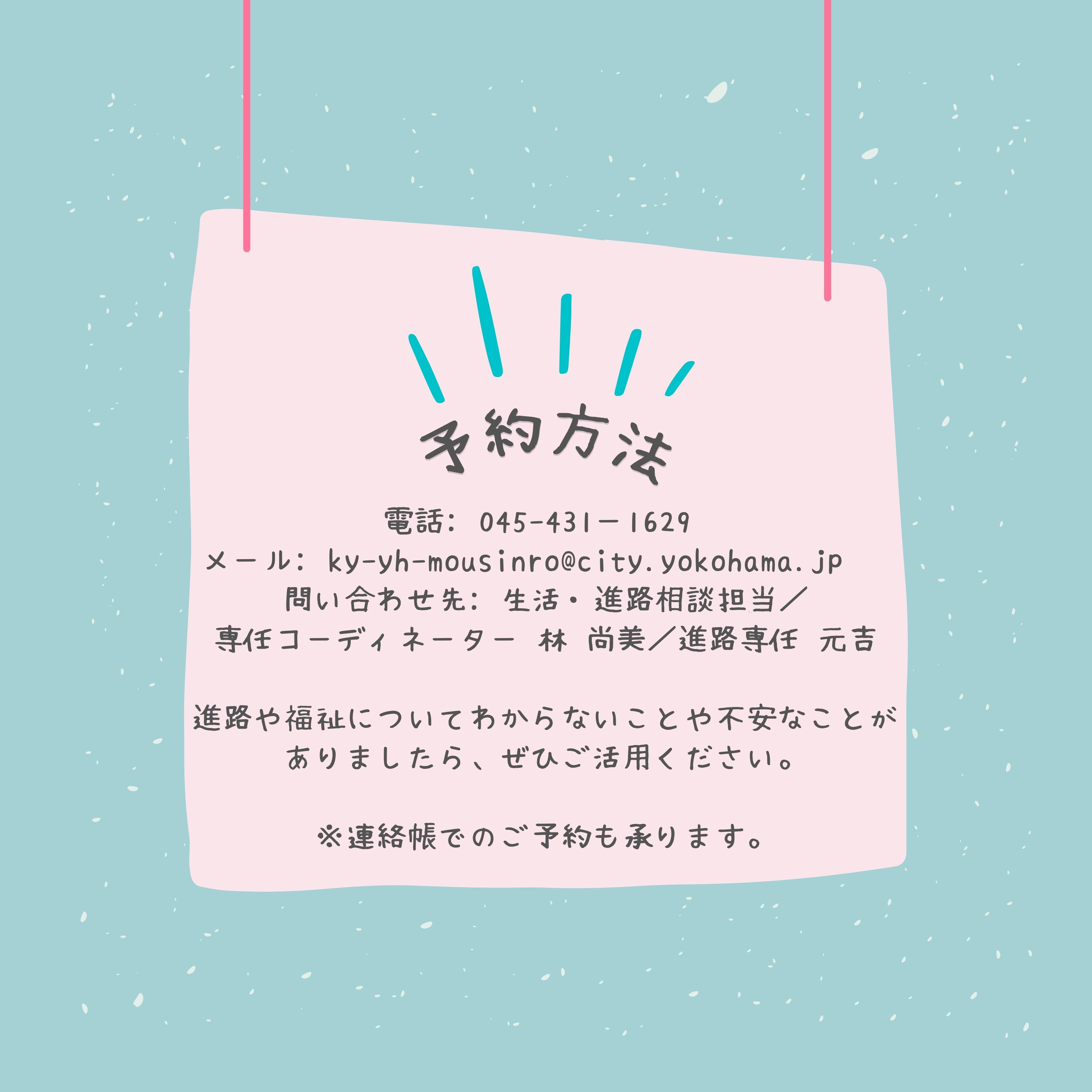 予約方法　電話：045−431−1629 メール：ky-yh-mousinro@city.yokohama.jp. 問い合わせ先：生活・進路相談担当／専任コーディネーター　はやしなおみ／進路専任　もとよし　進路や福祉について分からないことや不安なことがありましたら、ぜひご活用ください。　連絡帳でのご予約も承ります。