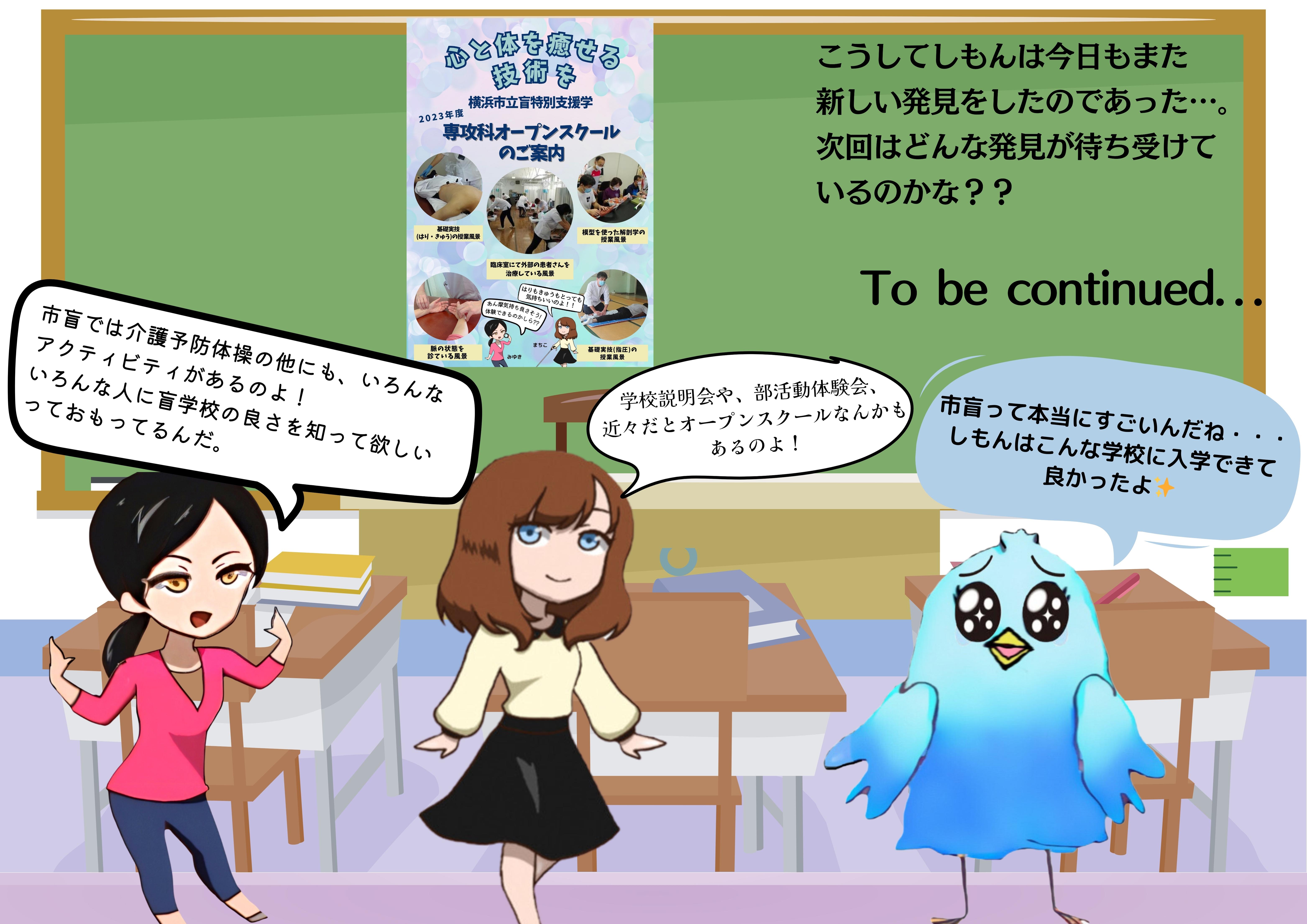 （みゆき）市盲では介護予防体操の他にも、いろんな アクティビティがあるのよ！ いろんな人に盲学校の良さを知って欲しい っておもってるんだ。（まちこ）学校説明会や、部活動体験会、 近々だとオープンスクールなんかもあるのよ！（しもん）市盲って本当にすごいんだね・・・ しもんはこんな学校に入学できて 良かったよ　（ナレーション）こうしてしもんは今日もまた 新しい発見をしたのであった…。 次回はどんな発見が待ち受けて いるのかな？？ 　　 To be continued．．．