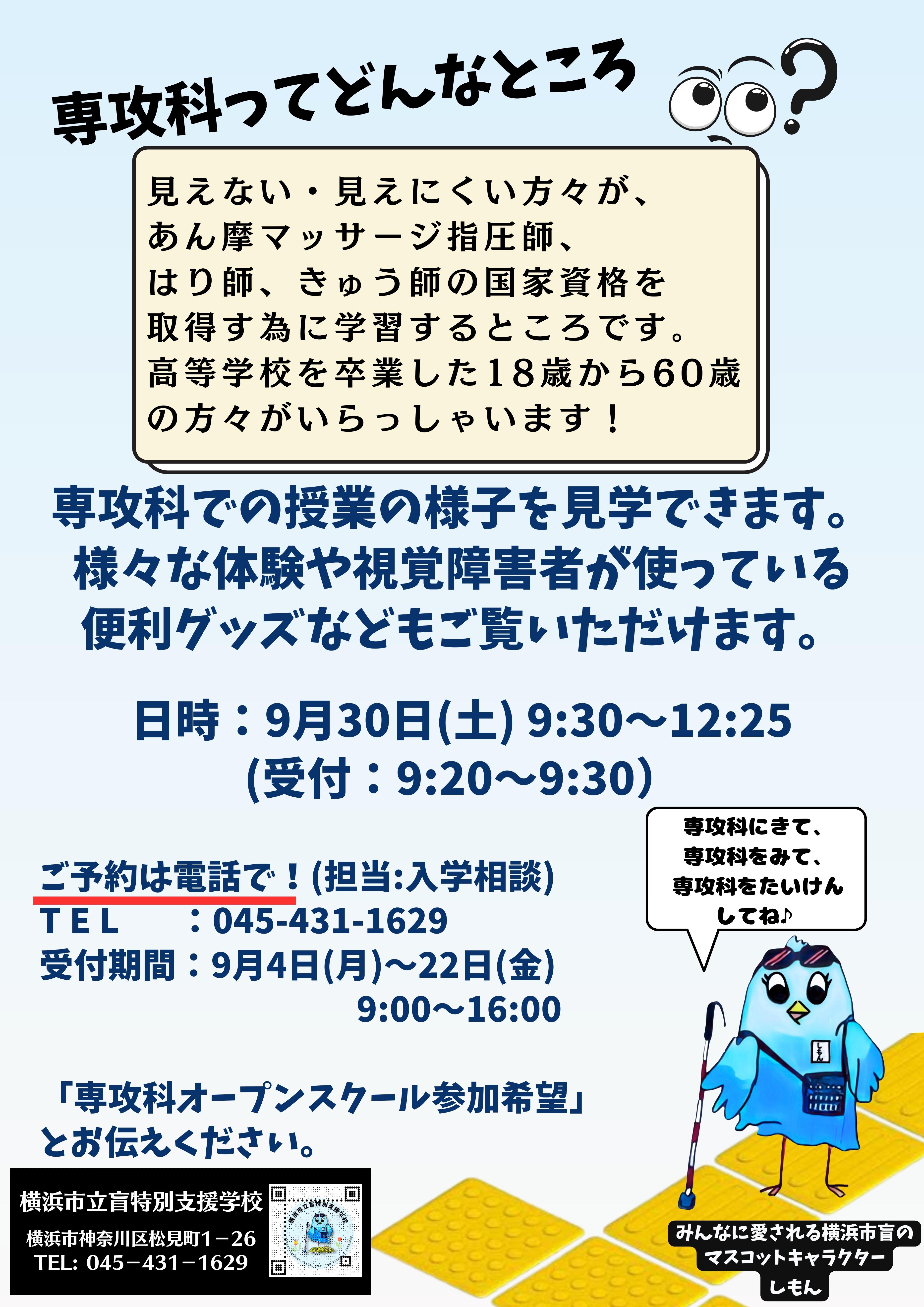 専攻科ってどんなところ？？見えない・見えにくい方々が、 あん摩マッサージ指圧師、 はり師、きゅう師の国家資格を 取得す為に学習するところです。 高等学校を卒業した18歳から60歳 の方々がいらっしゃいます！　専攻科での授業の様子を見学できます。 様々な体験や視覚障害者が使っている 便利グッズなどもご覧いただけます。  日時：9月30日(土) 9:30～12:25 (受付：9:20～9:30）  ご予約は電話で！(担当:入学相談) T E L　   ：045-431-1629 受付期間：9月4日(月)～22日(金) 　　　　　　　　　 9:00～16:00  「専攻科オープンスクール参加希望」 とお伝えください。