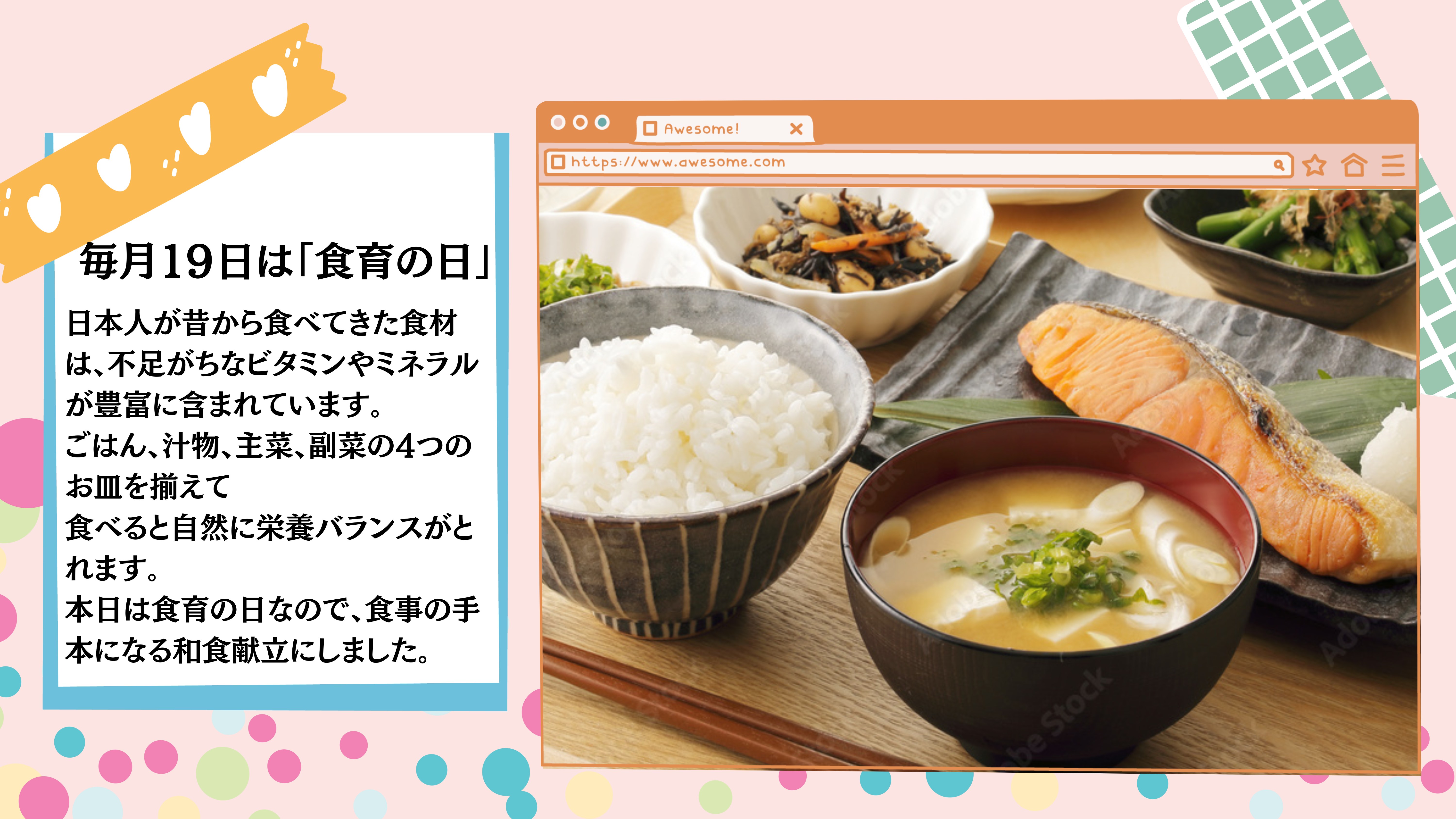 毎月１９日は「食育の日」：日本人が昔から食べてきた食材は、不足がちなビタミンやミネラルが豊富に含まれています。 ごはん、汁物、主菜、副菜の4つのお皿を揃えて 食べると自然に栄養バランスがとれます。 本日は食育の日なので、食事の手本になる和食献立にしました。