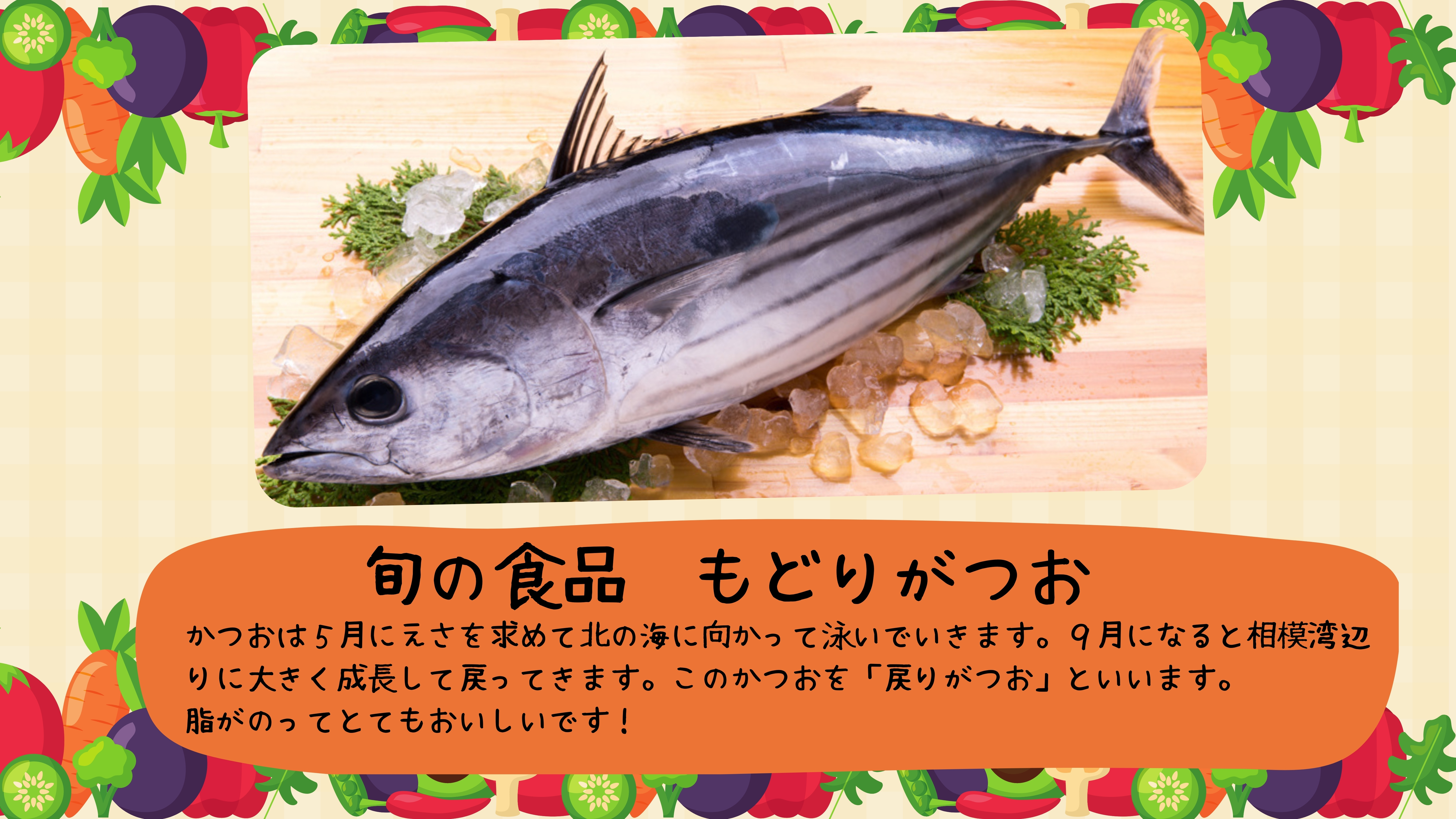 旬の食品　もどりがつお：かつおは５月にえさを求めて北の海に向かって泳いでいきます。９月になると相模湾辺りに大きく成長して戻ってきます。このかつおを「戻りがつお」といいます。 脂がのってとてもおいしいです！