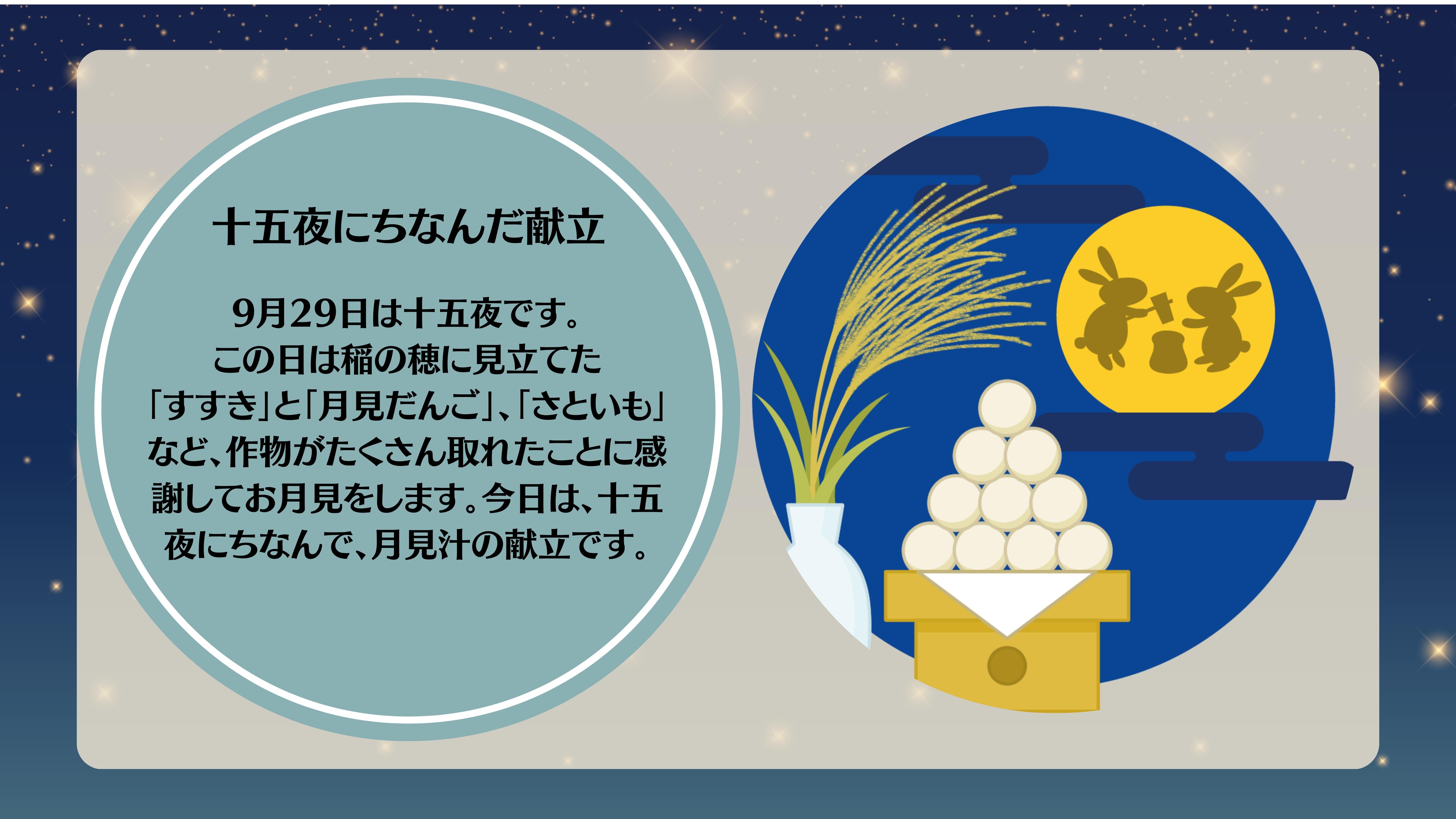 十五夜にちなんだこんだて：9月29日は十五夜です。 この日は稲の穂に見立てた 「すすき」と「月見だんご」、「さといも」など、作物がたくさん取れたことに感謝してお月見をします。今日は、十五夜にちなんで、月見汁の献立です。