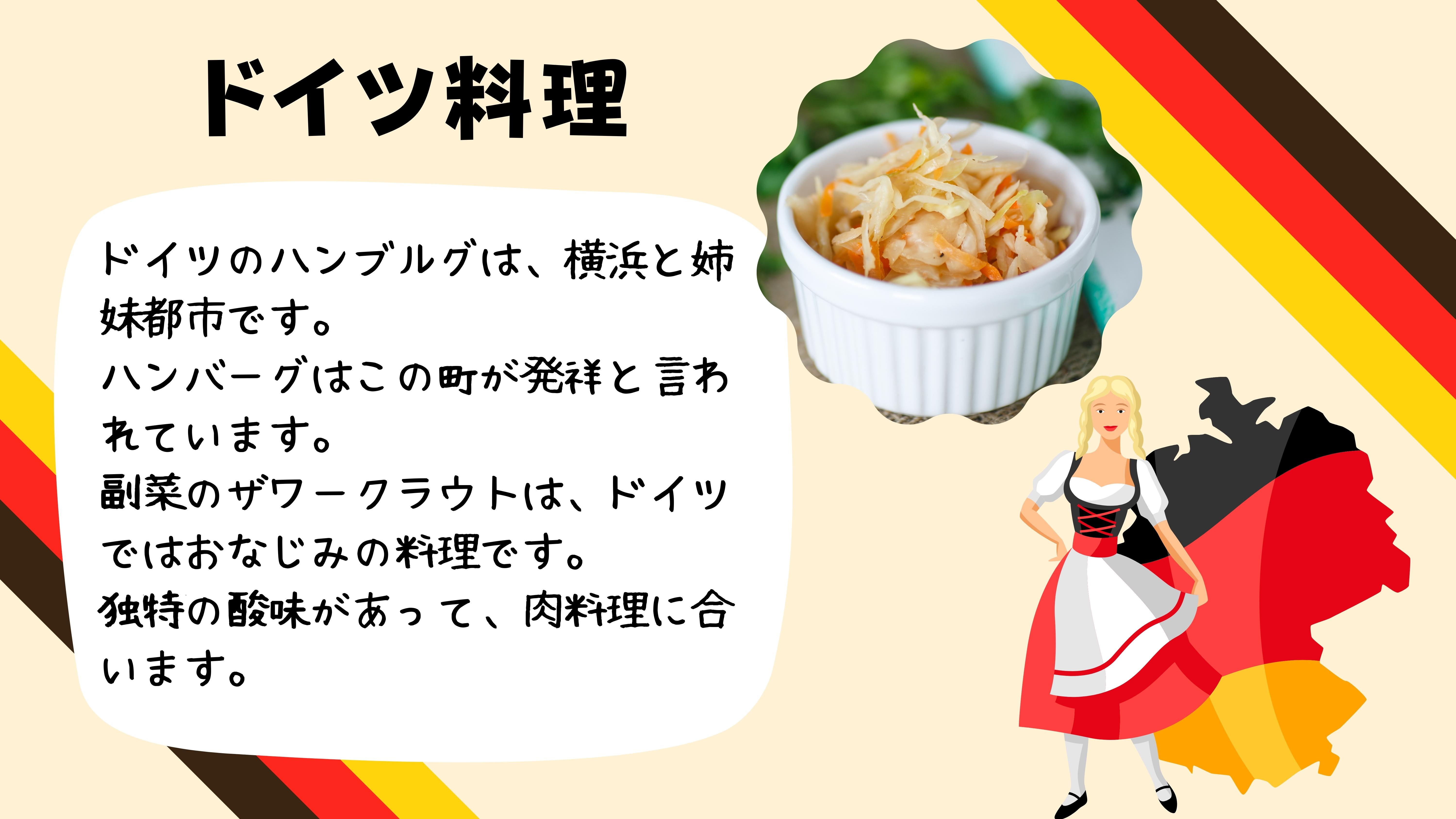 ドイツ料理：ドイツのハンブルグは、横浜と姉妹都市です。 ハンバーグはこの町が発祥と言われています。 副さいのザワークラウトは、ドイツではおなじみの料理です。 独特の酸味があって、肉料理に合います。