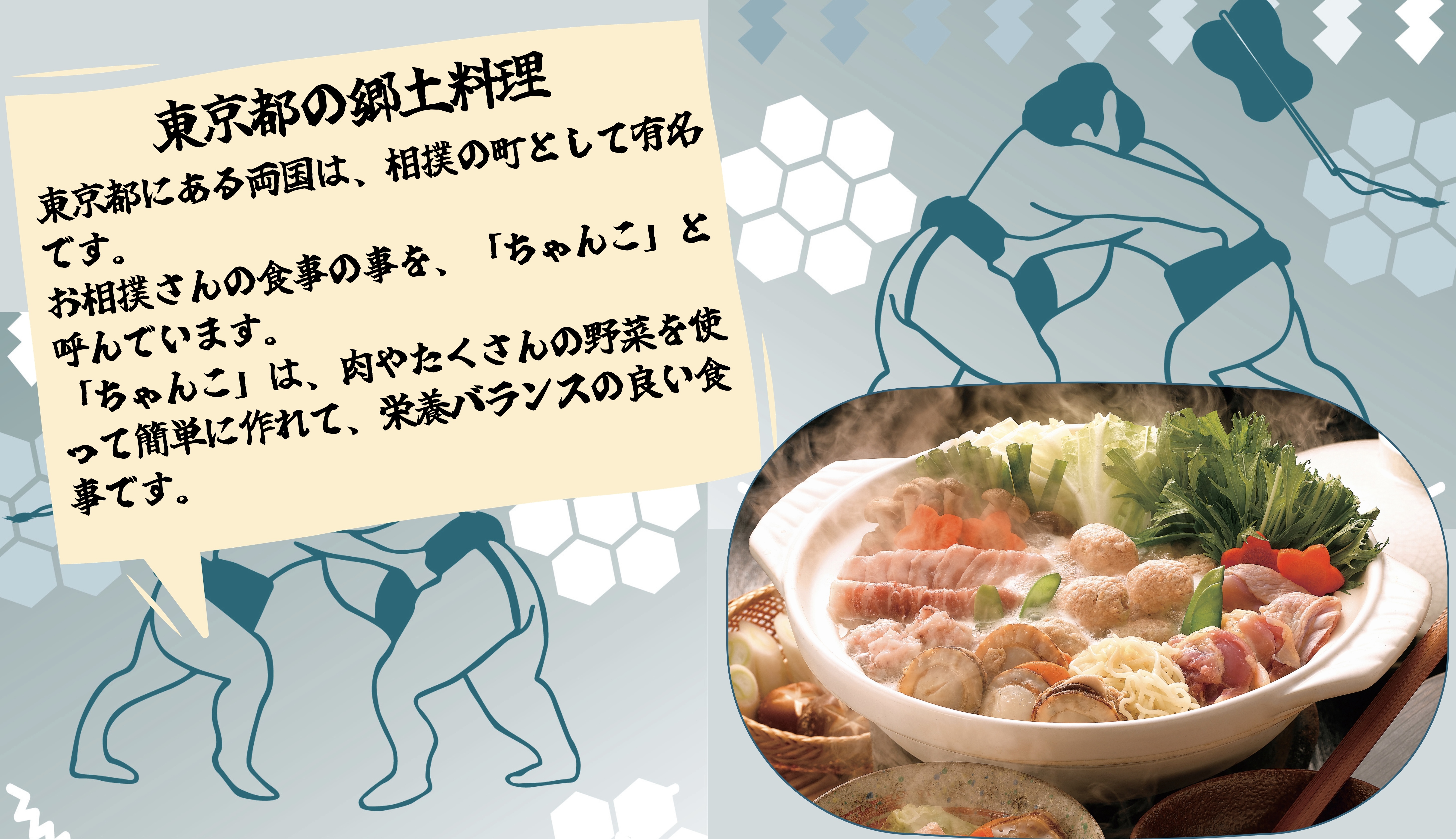 東京都のきょうど料理：東京都にある両国は、相撲の町として有名です。 お相撲さんの食事の事を、「ちゃんこ」と呼んでいます。 「ちゃんこ」は、肉やたくさんの野菜を使って簡単に作れて、栄養バランスの良い食事です。